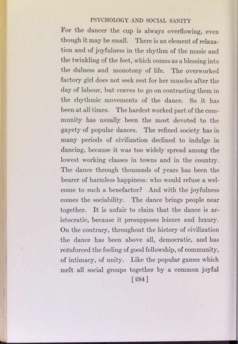 For the dancer the cup is always overflowing, even though it may be small. There is an element of relaxa- tion and of joyfulness in the rhythm of the music and the twinkling of the feet, which comes as a blessing into the dulness and monotony of life. The overworked factory girl does not seek rest for her muscles after the day of labour, but craves to go on contrasting them in the rhythmic movements of the dance. So it has been at all times. The hardest worked part of the com- munity has usually been the most devoted to the gayety of popular dances. The refined society has in many periods of civilization declined to indulge in dancing, because it was too widely spread among the lowest working classes in towns and in the country. The dance through thousands of years has been the bearer of harmless happiness: who would refuse a wel- come to such a benefactor? And with the joyfulness comes the sociability. The dance brings people near together. It is unfair to claim that the dance is ar- istocratic, because it presupposes leisure and luxury. On the contrary, throughout the history of civilization the dance has been above all, democratic, and has reenforced the feeling of good fellowship, of community, of intimacy, of unity. Like the popular games which melt all social groups together by a common joyful [284]