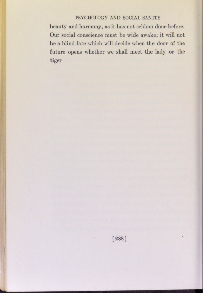 beauty and harmony, as it has not seldom done before. Our social conscience must be wide awake; it will not be a blind fate which will decide when the door of the future opens whether we shall meet the lady or the tiger [288]