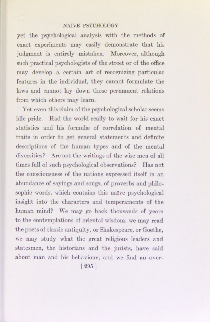 yet the psychological analysis with the methods of exact experiments may easily demonstrate that his judgment is entirely mistaken. Moreover, although such practical psychologists of the street or of the office may develop a certain art of recognizing particular features in the individual, they cannot formulate the laws and cannot lay down those permanent relations from which others may learn. Yet even this claim of the psychological scholar seems idle pride. Had the world really to wait for his exact statistics and his formula? of correlation of mental traits in order to get general statements and definite descriptions of the human types and of the mental diversities? Are not the writings of the wise men of all times full of such psychological observations? Has not the consciousness of the nations expressed itself in an abundance of sayings and songs, of proverbs and philo- sophic words, which contains this naive psychological insight into the characters and temperaments of the human mind? We may go back thousands of years to the contemplations of oriental wisdom, we may read the poets of classic antiquity, or Shakespeare, or Goethe, we may study what the great religious leaders and statesmen, the historians and the jurists, have said about man and his behaviour; and we find an over- [295 ]