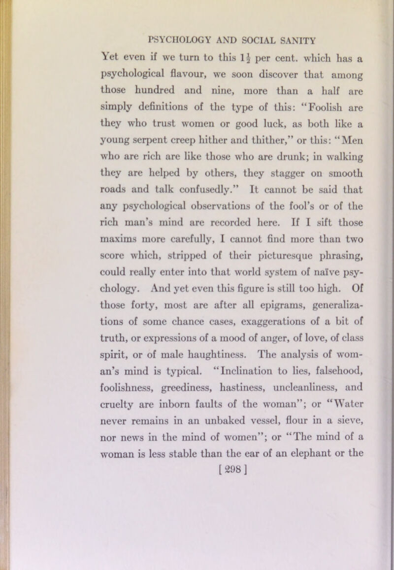 Yet even if we turn to this 1§ per cent, which has a psychological flavour, we soon discover that among those hundred and nine, more than a half are simply definitions of the type of this: “Foolish are they who trust women or good luck, as both like a young serpent creep hither and thither,” or this: “Men who are rich are like those who are drunk; in walking they are helped by others, they stagger on smooth roads and talk confusedly.” It cannot be said that any psychological observations of the fool’s or of the rich man’s mind are recorded here. If I sift those maxims more carefully, I cannot find more than two score which, stripped of their picturesque phrasing, could really enter into that world system of naive psy- chology. And yet even this figure is still too high. Of those forty, most are after all epigrams, generaliza- tions of some chance cases, exaggerations of a bit of truth, or expressions of a mood of anger, of love, of class spirit, or of male haughtiness. The analysis of wom- an’s mind is typical. “Inclination to lies, falsehood, foolishness, greediness, hastiness, uncleanliness, and cruelty are inborn faults of the woman”; or “Water never remains in an unbaked vessel, flour in a sieve, nor news in the mind of women”; or “The mind of a woman is less stable than the ear of an elephant or the [298]