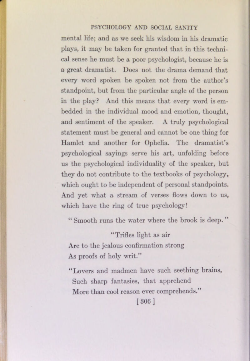 mental life; and as we seek his wisdom in his dramatic plays, it may be taken for granted that in this techni- cal sense he must be a poor psychologist, because he is a great dramatist. Does not the drama demand that every word spoken be spoken not from the author’s standpoint, but from the particular angle of the person in the play? And this means that every word is em- bedded in the individual mood and emotion, thought, and sentiment of the speaker. A truly psychological statement must be general and cannot be one thing for Hamlet and another for Ophelia. The dramatist’s psychological sayings serve his art, unfolding before us the psychological individuality of the speaker, but they do not contribute to the textbooks of psychology, which ought to be independent of personal standpoints. And yet what a stream of verses flows down to us, which have the ring of true psychology! “ Smooth runs the wrater where the brook is deep. ” “Trifles light as air Are to the jealous confirmation strong As proofs of holy writ.” “Lovers and madmen have such seething brains. Such sharp fantasies, that apprehend More than cool reason ever comprehends.” [ 30C ]