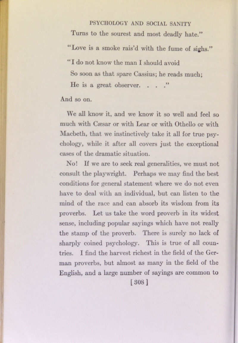 Turns to the sourest and most deadly hate.” “Love is a smoke rais’d with the fume of sighs.” “ I do not know the man I should avoid So soon as that spare Cassius; he reads much; He is a great observer. . . .” And so on. We all know it, and we know it so well and feel so much with Cajsar or with Lear or with Othello or with Macbeth, that we instinctively take it all for true psy- chology, while it after all covers just the exceptional cases of the dramatic situation. No! If we are to seek real generalities, we must not consult the playwright. Perhaps we may find the best conditions for general statement where we do not even have to deal with an individual, but can listen to the mind of the race and can absorb its wisdom from its proverbs. Let us take the word proverb in its widest sense, including popular sayings which have not really the stamp of the proverb. There is surely no lack of sharply coined psychology. This is true of all coun- tries. I find the harvest richest in the field of the Ger- man proverbs, but almost as many in the field of the English, and a large number of sayings are common to [308]