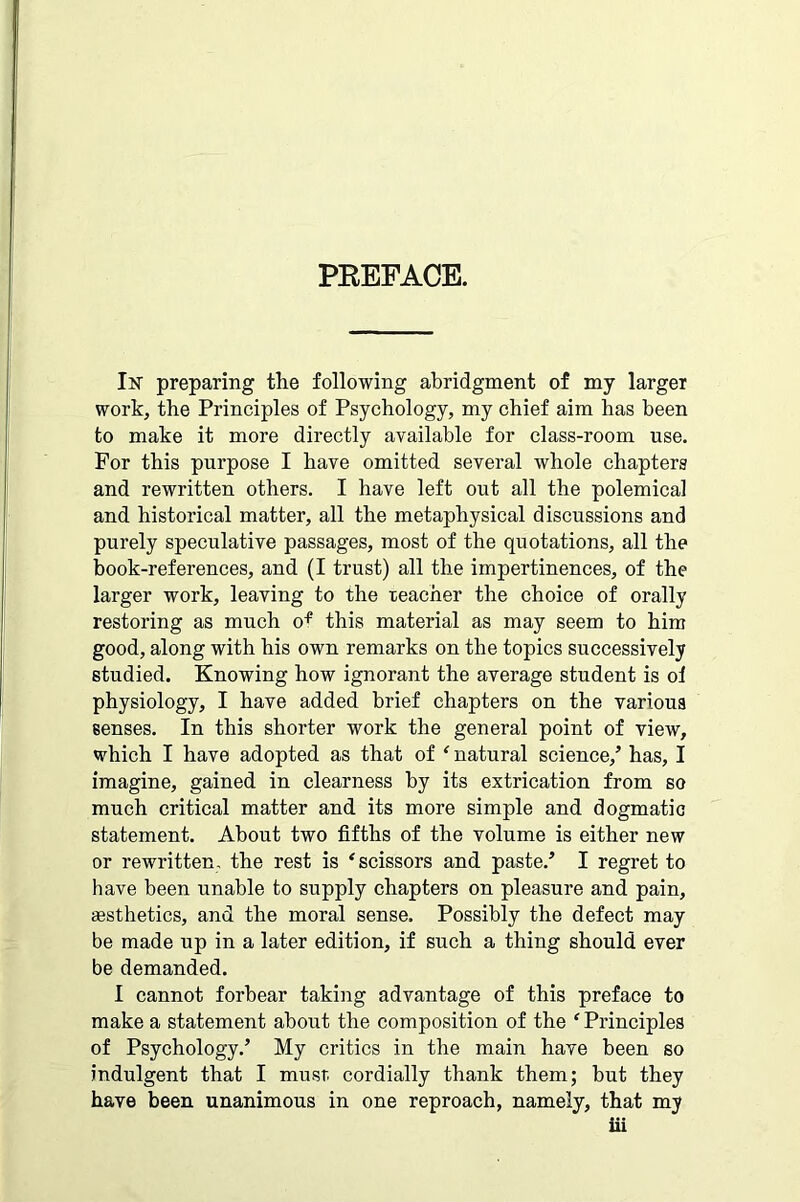 PEEFACE. In preparing the following abridgment of my larger work, the Principles of Psychology, my chief aim has been to make it more directly available for class-room use. For this purpose I have omitted several whole chapters and rewritten others. I have left out all the polemical and historical matter, all the metaphysical discussions and purely speculative passages, most of the quotations, all the book-references, and (I trust) all the impertinences, of the larger work, leaving to the teacher the choice of orally restoring as much of this material as may seem to him good, along with his own remarks on the topics successively studied. Knowing how ignorant the average student is oi physiology, I have added brief chapters on the various senses. In this shorter work the general point of view, which I have adopted as that of f natural science/ has, I imagine, gained in clearness by its extrication from so much critical matter and its more simple and dogmatic statement. About two fifths of the volume is either new or rewritten, the rest is ‘ scissors and paste.’ I regret to have been unable to supply chapters on pleasure and pain, aesthetics, and the moral sense. Possibly the defect may be made up in a later edition, if such a thing should ever be demanded. I cannot forbear taking advantage of this preface to make a statement about the composition of the ‘Principles of Psychology.’ My critics in the main have been so indulgent that I must cordially thank them; but they have been unanimous in one reproach, namely, that my