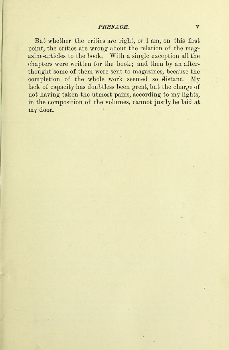 But whether the critics are right, or 1 am, on this first point, the critics are wrong about the relation of the mag- azine-articles to the book. With a single exception all the chapters were written for the book; and then by an after- thought some of them were sent to magazines, because the completion of the whole work seemed so distant. My lack of capacity has doubtless been great, but the charge of not having taken the utmost pains, according to my lights, in the composition of the volumes, cannot justly be laid at my door.