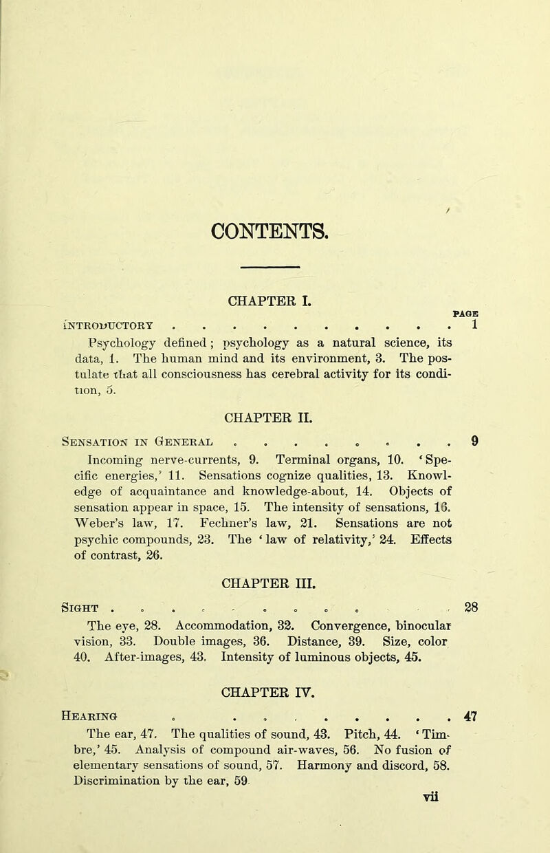 CONTENTS. CHAPTER I. PAGE INTRODUCTORY 1 Psychology defined ; psychology as a natural science, its data, 1. The human mind and its environment, 3. The pos- tulate that all consciousness has cerebral activity for its condi- tion, o. CHAPTER II. Sensation in General ........ 9 Incoming nerve-currents, 9. Terminal organs, 10. * Spe- cific energies,’ 11. Sensations cognize qualities, 13. Knowl- edge of acquaintance and knowledge-about, 14. Objects of sensation appear in space, 15. The intensity of sensations, 16. Weber’s law, 17. Fechner’s law, 21. Sensations are not psychic compounds, 23. The ‘ law of relativity,’ 24. Effects of contrast, 26. CHAPTER III. Sight ......... 28 The eye, 28. Accommodation, 32. Convergence, binocular vision, 33. Double images, 36. Distance, 39. Size, color 40. After-images, 43. Intensity of luminous objects, 45. CHAPTER IY. Hearing . . 47 The ear, 47. The qualities of sound, 43. Pitch, 44. ‘ Tim- bre,’ 45. Analysis of compound air-waves, 56. No fusion of elementary sensations of sound, 57. Harmony and discord, 58. Discrimination by the ear, 59