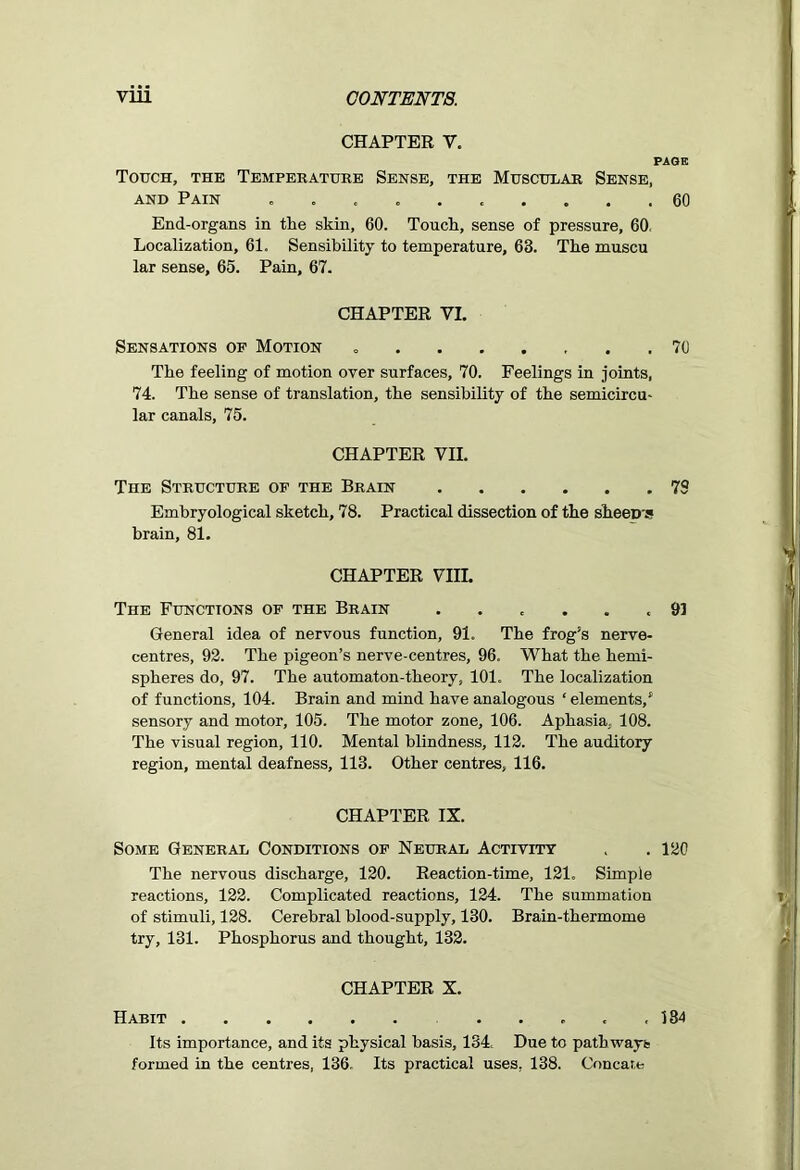 CHAPTER V. PAGE Touch, the Temperature Sense, the Muscular Sense, and Pain .......... 60 End-organs in the skin, 60. Touch, sense of pressure, 60. Localization, 61. Sensibility to temperature, 63. The muscu lar sense, 65. Pain, 67. CHAPTER VI. Sensations of Motion 70 The feeling of motion over surfaces, 70. Feelings in joints, 74. The sense of translation, the sensibility of the semicircu- lar canals, 75. CHAPTER VII. The Structure of the Brain 79 Embryological sketch, 78. Practical dissection of the sheeD's brain, 81. CHAPTER Vin. The Functions of the Brain ...... 91 General idea of nervous function, 91. The frog’s nerve- centres, 92. The pigeon’s nerve-centres, 96. What the hemi- spheres do, 97. The automaton-theory, 101. The localization of functions, 104. Brain and mind have analogous ‘ elements/ sensory and motor, 105. The motor zone, 106. Aphasia, 108. The visual region, 110. Mental blindness, 112. The auditory region, mental deafness, 113. Other centres, 116. CHAPTER IX. Some General Conditions of Neural Activity . . 120 The nervous discharge, 120. Reaction-time, 121. Simple reactions, 122. Complicated reactions, 124. The summation of stimuli, 128. Cerebral blood-supply, 130. Brain-thermome try, 131. Phosphorus and thought, 132. CHAPTER X. Habit ..... 134 Its importance, and its physical basis, 134. Due to pathways formed in the centres, 136, Its practical uses. 138. Concat.e