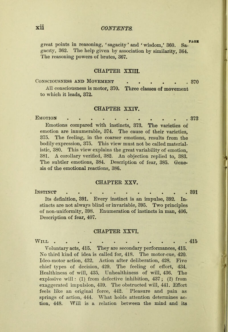 . , . . PAGE great points m reasoning, ‘ sagacity ’ and ‘ wisdom,’ 360. Sa- gacity, 362. The help given by association by similarity, 364. The reasoning powers of brutes, 367. CHAPTER XXIII. Consciousness and Movement 870 All consciousness is motor, 370. Three classes of movement to which it leads, 372. CHAPTER XXIV. Emotion 373 Emotions compared with instincts, 373. The varieties of emotion are innumerable, 374. The cause of their varieties, 375. The feeling, in the coarser emotions, results from the bodily expression, 375. This view must not he called material- istic, 380. This view explains the great variability of emotion, 381. A corollary verified, 382. An objection replied to, 383. The subtler emotions, 384. Description of fear, 385. Gene- sis of the emotional reactions, 386. CHAPTER XXV. Instinct 391 Its definition, 391. Every instinct is an impulse, 392. In- stincts are not always blind or invariable, 395. Two principles of non-uniformity, 398. Enumeration of instincts in man, 406. Description of fear, 407. CHAPTER XXVI. Will 415 Voluntary acts, 415. They are secondary performances, 415. No third kind of idea is called for, 418. The motor-cue, 420. Ideo-motor action, 432. Action after deliberation, 428. Five chief types of decision, 429. The feeling of effort, 434. Healthiness of will, 435. Unhealthiness of will, 436. The explosive will: (1) from defective inhibition, 437; (2) from exaggerated impulsion, 439. The obstructed will, 441. Effort feels like an original force, 442. Pleasure and pain as springs of action, 444. What holds attention determines ac- tion, 448. Will is a relation between the mind and its