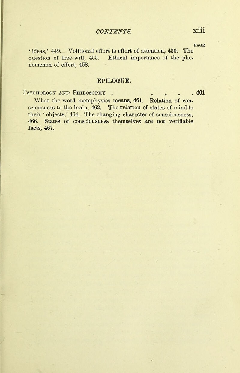 PAGE ‘ ideas,’ 449. Volitional effort is effort of attention, 450. The question of free-will, 455. Ethical importance of the phe- nomenon of effort, 458. EPILOGUE. Psychology jot Philosophy . .... 461 What the word metaphysics means, 461. Relation of con- sciousness to the brain, 462. The relation of states of mind to their ‘ objects,’ 464. The changing character of consciousness, 466. States of consciousness themselves are not verifiable facts, 467.