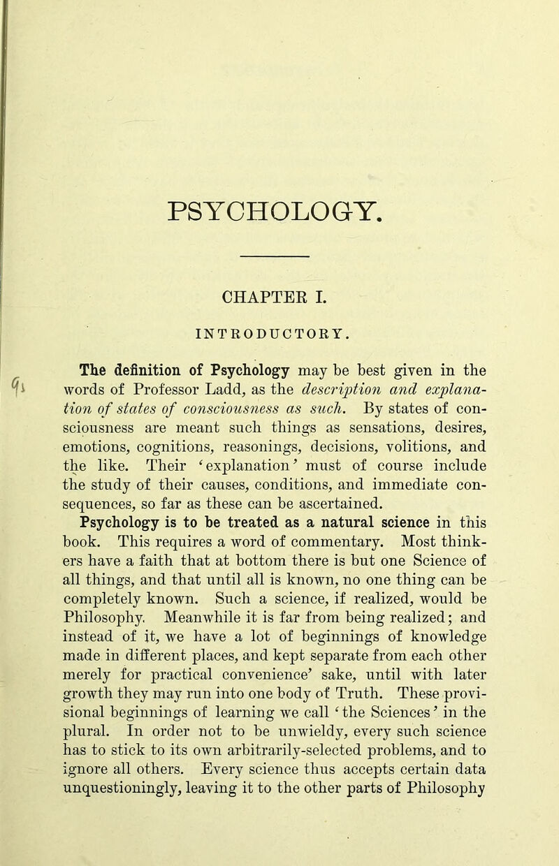 PSYCHOLOGY. CHAPTER L INTRODUCTORY. The definition of Psychology may be best given in the words of Professor Ladd, as the description and explana- tion of states of consciousness as such. By states of con- sciousness are meant such things as sensations, desires, emotions, cognitions, reasonings, decisions, volitions, and the like. Their ‘ explanation ’ must of course include the study of their causes, conditions, and immediate con- sequences, so far as these can be ascertained. Psychology is to he treated as a natural science in this book. This requires a word of commentary. Most think- ers have a faith that at bottom there is but one Science of all things, and that until all is known, no one thing can be completely known. Such a science, if realized, would be Philosophy, Meanwhile it is far from being realized; and instead of it, we have a lot of beginnings of knowledge made in different places, and kept separate from each other merely for practical convenience’ sake, until with later growth they may run into one body of Truth. These provi- sional beginnings of learning we call ‘ the Sciences ’ in the plural. In order not to be unwieldy, every such science has to stick to its own arbitrarily-selected problems, and to ignore all others. Every science thus accepts certain data unquestioningly, leaving it to the other parts of Philosophy