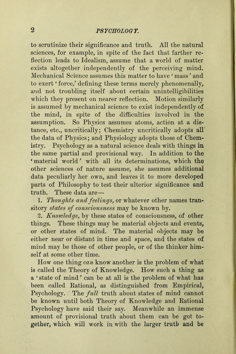 to scrutinize their significance and truth. All the natural sciences, for example, in spite of the fact that farther re- flection leads to Idealism, assume that a world of matter exists altogether independently of the perceiving mind. Mechanical Science assumes this matter to have £ mass ’ and to exert ‘ force/ defining these terms merely phenomenally, and not troubling itself about certain unintelligibilities which they present on nearer reflection. Motion similarly is assumed by mechanical science to exist independently of the mind, in spite of the difficulties involved in the assumption. So Physics assumes atoms, action at a dis- tance, etc., uncritically; Chemistry uncritically adopts all the data of Physics; and Physiology adopts those of Chem- istry. Psychology as a natural science deals with things in the same partial and provisional way. In addition to the ‘material world’’ with all its determinations, which the other sciences of nature assume, she assumes additional data peculiarly her own, and leaves it to more developed parts of Philosophy to test their ulterior significance and truth. These data are— 1. Thoughts and feelings, or whatever other names tran- sitory states of consciousness may be known by. 2. Knoivledge, by these states of consciousness, of other things. These things may be material objects and events, or other states of mind. The material objects may be either near or distant in time and space, and the states of mind may be those of other people, or of the thinker him- self at some other time. How one thing can know another is the problem of what is called the Theory of Knowledge. How such a thing as a ‘ state of mind ’ can be at all is the problem of what has been called Rational, as distinguished from Empirical, Psychology. The full truth about states of mind cannot be known until both Theory of Knowledge and Rational Psychology have said their say. Meanwhile an immense amount of provisional truth about them can be got to- gether, which will work in with the larger trutb and be