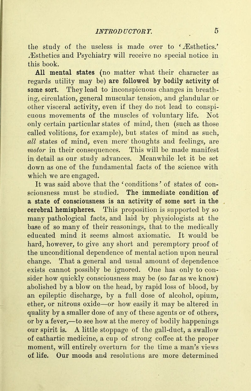 the study of the useless is made over to ‘ ^Esthetics.’ .Esthetics and Psychiatry will receive no special notice in this book. All mental states (no matter what their character as regards utility may be) are followed by bodily activity of some sort. They lead to inconspicuous changes in breath- ing, circulation, general muscular tension, and glandular or other visceral activity, even if they do not lead to conspi- cuous movements of the muscles of voluntary life. Not only certain particular states of mind, then (such as those called volitions, for example), but states of mind as such, all states of mind, even mere thoughts and feelings, are motor in their consequences. This will be made manifest in detail as our study advances. Meanwhile let it be set down as one of the fundamental facts of the science with which we are engaged. It was said above that the ‘ conditions ’ of states of con- sciousness must be studied. The immediate condition of a state of consciousness is an activity of some sort in the cerebral hemispheres. This proposition is supported by so many pathological facts, and laid by physiologists at the base of so many of their reasonings, that to the medically educated mind it seems almost axiomatic. It would be hard, however, to give any short and peremptory proof of the unconditional dependence of mental action upon neural change. That a general and usual amount of dependence exists cannot possibly be ignored. One has only to con- sider how quickly consciousness may be (so far as we know) abolished by a blow on the head, by rapid loss of blood, by an epileptic discharge, by a full dose of alcohol, opium, ether, or nitrous oxide—or how easily it may be altered in quality by a smaller dose of any of these agents or of others, or by a fever,—to see how at the mercy of bodily happenings our spirit is. A little stoppage of the gall-duct, a swallow of cathartic medicine, a cup of strong coffee at the proper moment, will entirely overturn for the time a man’s views of life. Our moods and resolutions are more determined