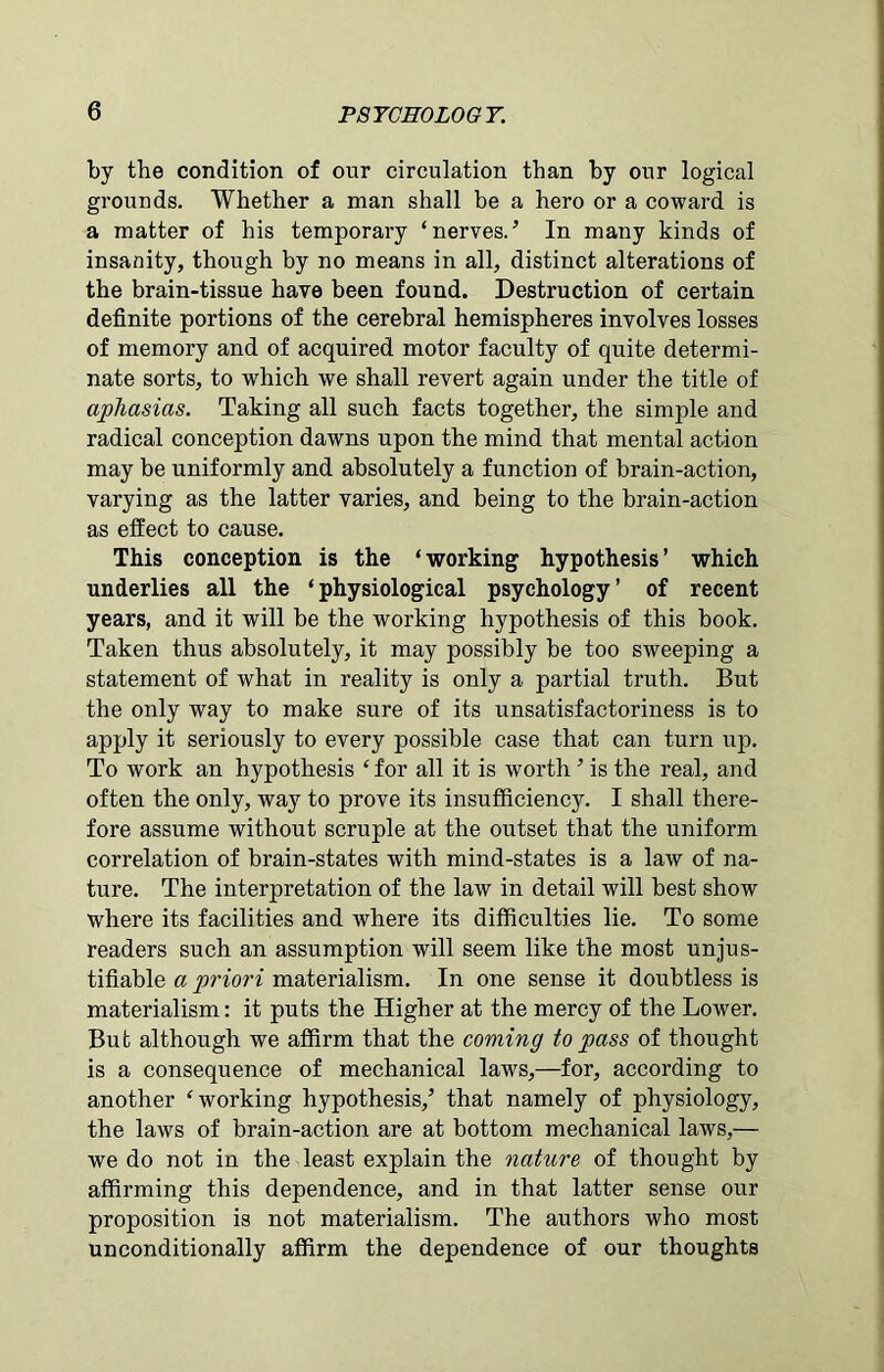 by the condition of our circulation than by our logical grounds. Whether a man shall be a hero or a coward is a matter of his temporary ‘nerves/ In many kinds of insanity, though by no means in all, distinct alterations of the brain-tissue have been found. Destruction of certain definite portions of the cerebral hemispheres involves losses of memory and of acquired motor faculty of quite determi- nate sorts, to which we shall revert again under the title of aphasias. Taking all such facts together, the simple and radical conception dawns upon the mind that mental action may be uniformly and absolutely a function of brain-action, varying as the latter varies, and being to the brain-action as effect to cause. This conception is the ‘working hypothesis’ which underlies all the ‘physiological psychology’ of recent years, and it will be the working hypothesis of this book. Taken thus absolutely, it may possibly be too sweeping a statement of what in reality is only a partial truth. But the only way to make sure of its unsatisfactoriness is to apply it seriously to every possible case that can turn up. To work an hypothesis ‘ for all it is w7orth ’ is the real, and often the only, way to prove its insufficiency. I shall there- fore assume without scruple at the outset that the uniform correlation of brain-states with mind-states is a law of na- ture. The interpretation of the law in detail will best show where its facilities and where its difficulties lie. To some readers such an assumption will seem like the most unjus- tifiable a priori materialism. In one sense it doubtless is materialism: it puts the Higher at the mercy of the Lower. But although we affirm that the coming to pass of thought is a consequence of mechanical law7s,—for, according to another ‘working hypothesis/ that namely of physiology, the laws of brain-action are at bottom mechanical laws,— we do not in the least explain the nature of thought by affirming this dependence, and in that latter sense our proposition is not materialism. The authors who most unconditionally affirm the dependence of our thoughts