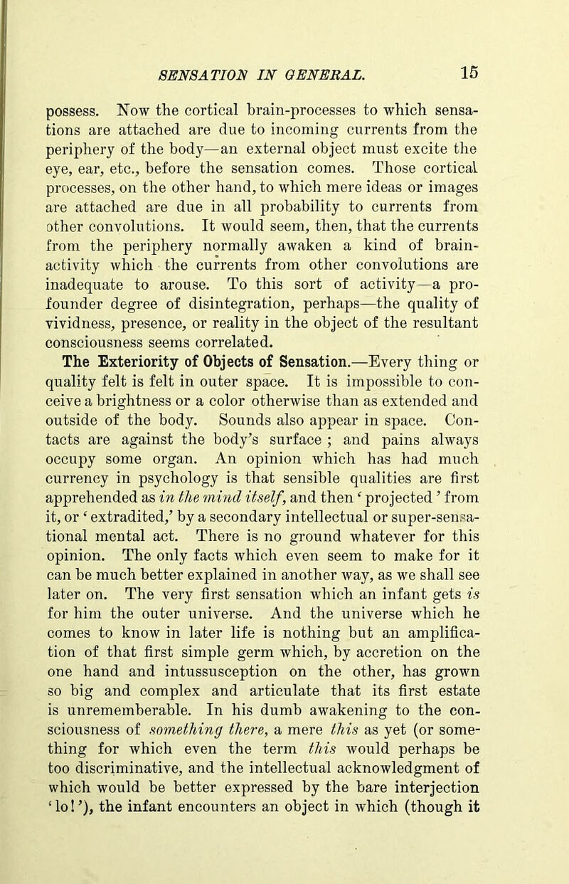 possess. Now the cortical brain-processes to which sensa- tions are attached are due to incoming currents from the periphery of the body—an external object must excite the eye, ear, etc., before the sensation comes. Those cortical processes, on the other hand, to which mere ideas or images are attached are due in all probability to currents from other convolutions. It would seem, then, that the currents from the periphery normally awaken a kind of brain- activity which the currents from other convolutions are inadequate to arouse. To this sort of activity—a pro- founder degree of disintegration, perhaps—the quality of vividness, presence, or reality in the object of the resultant consciousness seems correlated. The Exteriority of Objects of Sensation.—Every thing or quality felt is felt in outer space. It is impossible to con- ceive a brightness or a color otherwise than as extended and outside of the body. Sounds also appear in space. Con- tacts are against the body’s surface ; and pains always occupy some organ. An opinion which has had much currency in psychology is that sensible qualities are first apprehended as in the mind itself, and then ‘ projected ’ from it, or ‘ extradited,’ by a secondary intellectual or super-sensa- tional mental act. There is no ground whatever for this opinion. The only facts which even seem to make for it can be much better explained in another way, as we shall see later on. The very first sensation which an infant gets is for him the outer universe. And the universe which he comes to know in later life is nothing but an amplifica- tion of that first simple germ which, by accretion on the one hand and intussusception on the other, has grown so big and complex and articulate that its first estate is unrememberable. In his dumb awakening to the con- sciousness of something there, a mere this as yet (or some- thing for which even the term this would perhaps be too discriminative, and the intellectual acknowledgment of which would be better expressed by the bare interjection ‘lo!’), the infant encounters an object in which (though it