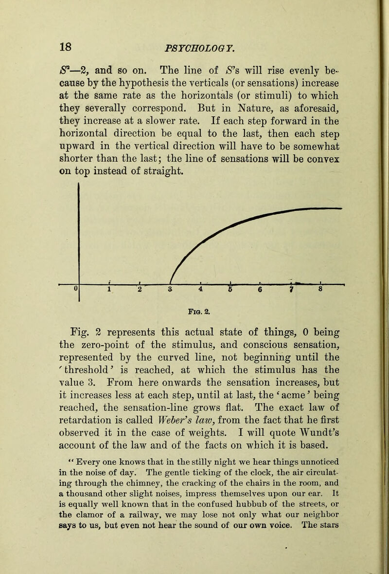 S3—2, and so on. The line of S’s will rise evenly be- cause by the hypothesis the verticals (or sensations) increase at the same rate as the horizontals (or stimuli) to which they severally correspond. But in Nature, as aforesaid, they increase at a slower rate. If each step forward in the horizontal direction be equal to the last, then each step upward in the vertical direction will have to be somewhat shorter than the last; the line of sensations will be convex on top instead of straight. Fig. 2 represents this actual state of things, 0 being the zero-point of the stimulus, and conscious sensation, represented by the curved line, not beginning until the ' threshold ’ is reached, at which the stimulus has the value 3. From here onwards the sensation increases, but it increases less at each step, until at last, the ‘acme’ being reached, the sensation-line grows flat. The exact law of retardation is called Weber’s late, from the fact that he first observed it in the case of weights. I will quote Wundt’s account of the law and of the facts on which it is based. “ Every one knows that in tlie stilly night we hear things unnoticed in the noise of day. The gentle ticking of the clock, the air circulat- ing through the chimney, the cracking of the chairs in the room, and a thousand other slight noises, impress themselves upon our ear. It is equally well known that in the confused hubbub of the streets, or the clamor of a railway, we may lose not only what our neighbor says to us, but even not hear the sound of our own voice. The stars