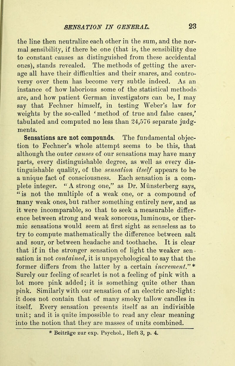 the line then neutralize each other in the sum, and the nor- mal sensibilit}*, if there be one (that is, the sensibility due to constant causes as distinguished from these accidental ones), stands revealed. The methods of getting the aver- age all have their difficulties and their snares, and contro- versy over them has become very subtle indeed. As an instance of how laborious some of the statistical methods, are, and how patient German investigators can be, I may say that Fechner himself, in testing Weber’s law for weights by the so-called ‘ method of true and false cases/ tabulated and computed no less than 24,576 separate judg- ments. Sensations are not compounds. The fundamental objec- tion to Fechner’s whole attempt seems to be this, that although the outer causes of our sensations may have many parts, every distinguishable degree, as well as every dis- tinguishable quality, of the sensation itself appears to be a unique fact of consciousness. Each sensation is a com- plete integer. “ A strong one,” as Dr. Miinsterberg says, “is not the multiple of a weak one, or a compound of many weak ones, but rather something entirely new, and as it were incomparable, so that to seek a measurable differ- ence between strong and weak sonorous, luminous, or ther- mic sensations would seem at first sight as senseless as to try to compute mathematically the difference between salt and sour, or between headache and toothache. It is clear that if in the stronger sensation of light the weaker sen • sation is not contained, it is unpsychological to say that the former differs from the latter by a certain increment.” * Surely our feeling of scarlet is not a feeling of pink with a lot more pink added; it is something quite other than pink. Similarly with our sensation of an electric arc-light: it does not contain that of many smoky tallow candles in itself. Every sensation presents itself as an indivisible unit; and it is quite impossible to read any clear meaning into the notion that they are masses of units combined. * Beitrage zur exp. Psychol., Heft 3, p. 4.