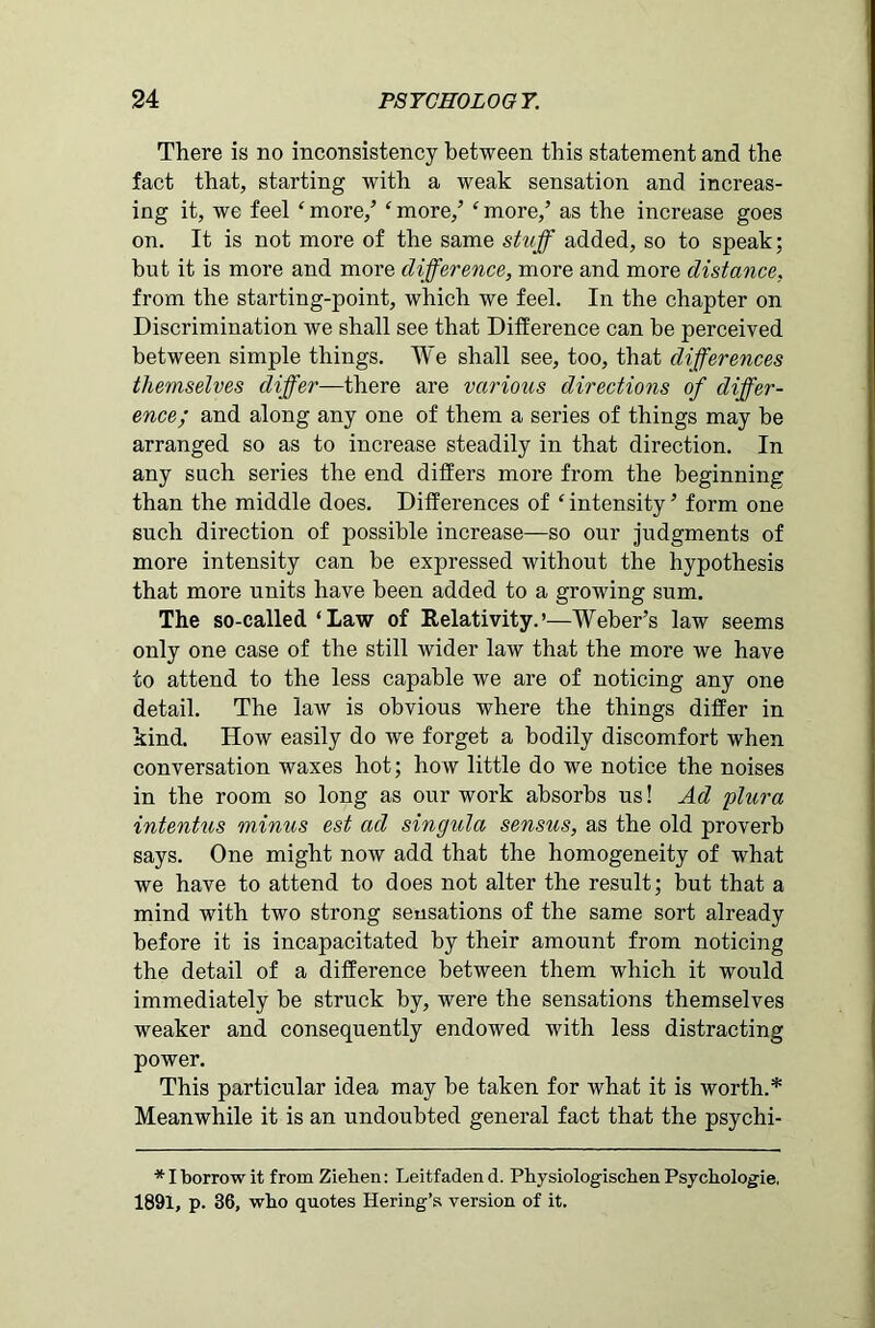 There is no inconsistency between this statement and the fact that, starting with a weak sensation and increas- ing it, we feel ‘ more/ ‘ more/ ‘ more/ as the increase goes on. It is not more of the same stuff added, so to speak; hut it is more and more difference, more and more distance, from the starting-point, which we feel. In the chapter on Discrimination we shall see that Difference can he perceived between simple things. We shall see, too, that differences themselves differ—there are various directions of differ- ence; and along any one of them a series of things may be arranged so as to increase steadily in that direction. In any such series the end differs more from the beginning than the middle does. Differences of ‘ intensity ’ form one such direction of possible increase—so our judgments of more intensity can be expressed without the hypothesis that more units have been added to a growing sum. The so-called ‘Law of Relativity.’—Weber’s law seems only one case of the still wider law that the more we have to attend to the less capable we are of noticing any one detail. The law is obvious where the things differ in kind. How easily do we forget a bodily discomfort when conversation waxes hot; how little do we notice the noises in the room so long as our work absorbs us! Ad plura intentus mimes est ad singula sensus, as the old proverb says. One might now add that the homogeneity of what we have to attend to does not alter the result; but that a mind with two strong sensations of the same sort already before it is incapacitated by their amount from noticing the detail of a difference betweeti them which it would immediately be struck by, were the sensations themselves weaker and consequently endowed with less distracting power. This particular idea may be taken for what it is worth.* Meanwhile it is an undoubted general fact that the psychi- * I borrow it from Ziehen: Leitfaden d. Physiologischen Psychologie, 1891, p. 36, who quotes Hering’s version of it.