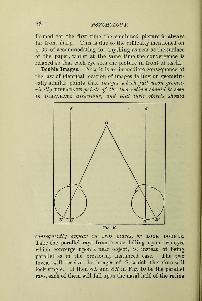 formed for the first time the combined picture is always far from sharp. This is due to the difficulty mentioned on p. 33, of accommodating for anything as near as the surface of the paper, whilst at the same time the convergence is relaxed so that each eye sees the picture in front of itself. Double Images.—New it is an immediate consequence of the law of identical location of images falling on geometri- cally similar points that images which fall upon geomet- rically disparate points of the two retinae should he seen in disparate directions, and that their objects should consequently appear in two places, or look double. Take the parallel rays from a star falling upon two eyes which converge upon a near object, 0, instead of being parallel as in the previously instanced case. The two foveaa will receive the images of 0, which therefore will look single. If then SL and SR in Fig. 10 be the parallel rays, each of them will fall upon the nasal half of the retina