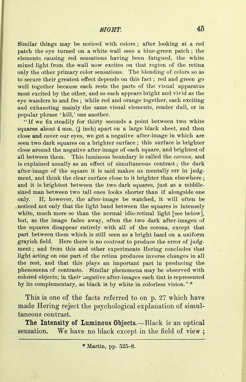 Similar things may be noticed with colors ; after looking at a red patch the eye turned on a white wall sees a blue-green patch ; the elements causing red sensations having been fatigued, the white mixed light from the wall now excites on that region of the retina only the other primary color sensations. The blending of colors so as to secure their greatest effect depends on this fact; red and green go well together because each rests the parts of the visual apparatus most excited by the other, and so each appears bright and vivid as the eye wanders to and fro ; while red and orange together, each exciting and exhausting mainly the same visual elements, render dull, or in popular phrase ‘ kill,’ one another. “If we fix steadily for thirty seconds a point between two white squares about 4 mm. (-} inch) apart on a large black sheet, and then close and cover our eyes, we get a negative after-image in which are seen two dark squares on a brighter surface ; this surface is brighter close around the negative after-image of each square, and brightest of all between them. This luminous boundary is called the corona, and is explained usually as an effect of simultaneous contrast; the dark after-image of the square it is said makes us mentally err in judg- ment, and think the clear surface close to it brighter than elsewhere ; and it is brightest between the two dark squares, just as a middle- sized man between two tall ones looks shorter than if alongside one only. If, however, the after-image be watched, it will often be noticed not only that the light band between the squares is intensely white, much more so than the normal idio-retinal light [see below], but, as the image fades away, often the two dark after-images of the squares disappear entirely with all of the corona, except that part between them which is still seen as a bright band on a uniform grayish field. Here there is no contrast to produce the error of judg- ment ; and from this and other experiments Hering concludes that light acting on one part of the retina produces inverse changes in all the rest, and that this plays an important part in producing the phenomena of contrasts. Similar phenomena may be observed with colored objects; in their negative after-images each tint is represented by its complementary, as black is by white in colorless vision. ” * This is one of the facts referred to on p. 27 which have made Hering reject the psychological explanation of simul- taneous contrast. The Intensity of Luminous Objects.—Black is an optical sensation. We have no black except in the field of view ; * Martin, pp. 525-8.