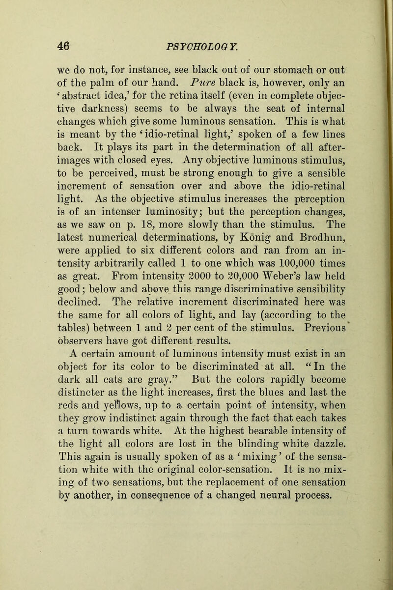 we do not, for instance, see black out of our stomach or out of the palm of our hand. Pure black is, however, only an ‘ abstract idea,’ for the retina itself (even in complete objec- tive darkness) seems to be always the seat of internal changes which give some luminous sensation. This is what is meant by the ‘ idio-retinal light,’ spoken of a few lines back. It plays its part in the determination of all after- images with closed eyes. Any objective luminous stimulus, to be perceived, must be strong enough to give a sensible increment of sensation over and above the idio-retinal light. As the objective stimulus increases the perception is of an intenser luminosity; but the perception changes, as we saw on p. 18, more slowly than the stimulus. The latest numerical determinations, by Konig and Brodhun, were applied to six different colors and ran from an in- tensity arbitrarily called 1 to one which was 100,000 times as great. From intensity 2000 to 20,000 Weber’s law held good; below and above this range discriminative sensibility declined. The relative increment discriminated here was the same for all colors of light, and lay (according to the tables) between 1 and 2 per cent of the stimulus. Previous observers have got different results. A certain amount of luminous intensity must exist in an object for its color to be discriminated at all. “In the dark all cats are gray.” But the colors rapidly become distincter as the light increases, first the blues and last the reds and yellows, up to a certain point of intensity, when they grow indistinct again through the fact that each takes a turn towards white. At the highest bearable intensity of the light all colors are lost in the blinding white dazzle. This again is usually spoken of as a ‘mixing’ of the sensa- tion white with the original color-sensation. It is no mix- ing of two sensations, but the replacement of one sensation by another, in consequence of a changed neural process.