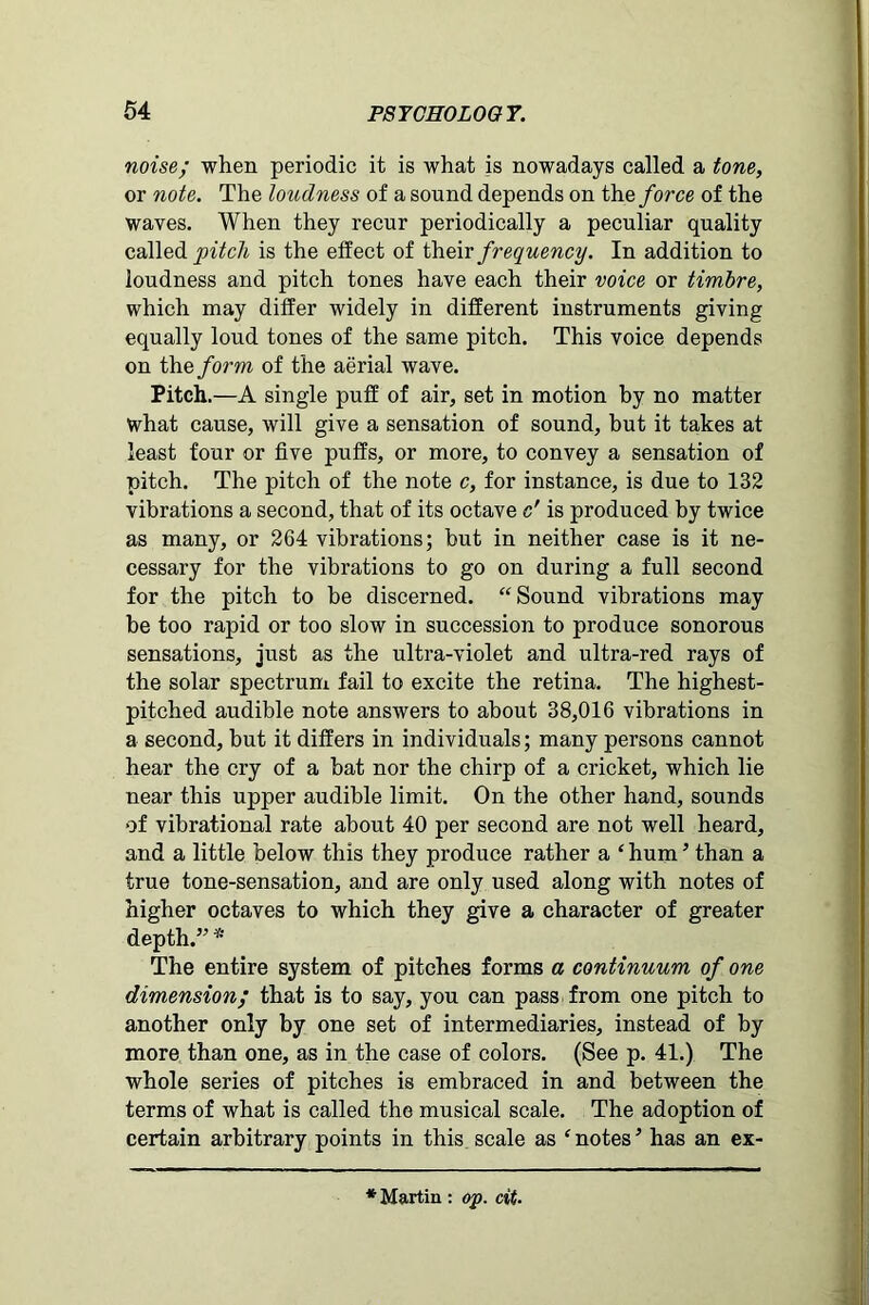 noise; when periodic it is what is nowadays called a tone, or note. The loudness of a sound depends on the force of the waves. When they recur periodically a peculiar quality called pitch is the effect of their frequency. In addition to loudness and pitch tones have each their voice or timbre, which may differ widely in different instruments giving equally loud tones of the same pitch. This voice depends on the form of the aerial wave. Pitch.—A single puff of air, set in motion by no matter what cause, will give a sensation of sound, but it takes at least four or five puffs, or more, to convey a sensation of pitch. The pitch of the note c, for instance, is due to 132 vibrations a second, that of its octave c' is produced by twice as many, or 264 vibrations; but in neither case is it ne- cessary for the vibrations to go on during a full second for the pitch to be discerned. “Sound vibrations may be too rapid or too slow in succession to produce sonorous sensations, just as the ultra-violet and ultra-red rays of the solar spectrum fail to excite the retina. The highest- pitched audible note answers to about 38,016 vibrations in a second, but it differs in individuals; many persons cannot hear the cry of a bat nor the chirp of a cricket, which lie near this upper audible limit. On the other hand, sounds of vibrational rate about 40 per second are not well heard, and a little below this they produce rather a ‘ hum ’ than a true tone-sensation, and are only used along with notes of higher octaves to which they give a character of greater depth.” * The entire system of pitches forms a continuum of one dimension; that is to say, you can pass from one pitch to another only by one set of intermediaries, instead of by more than one, as in the case of colors. (See p. 41.) The whole series of pitches is embraced in and between the terms of what is called the musical scale. The adoption of certain arbitrary points in this scale as ‘ notes ’ has an ex-