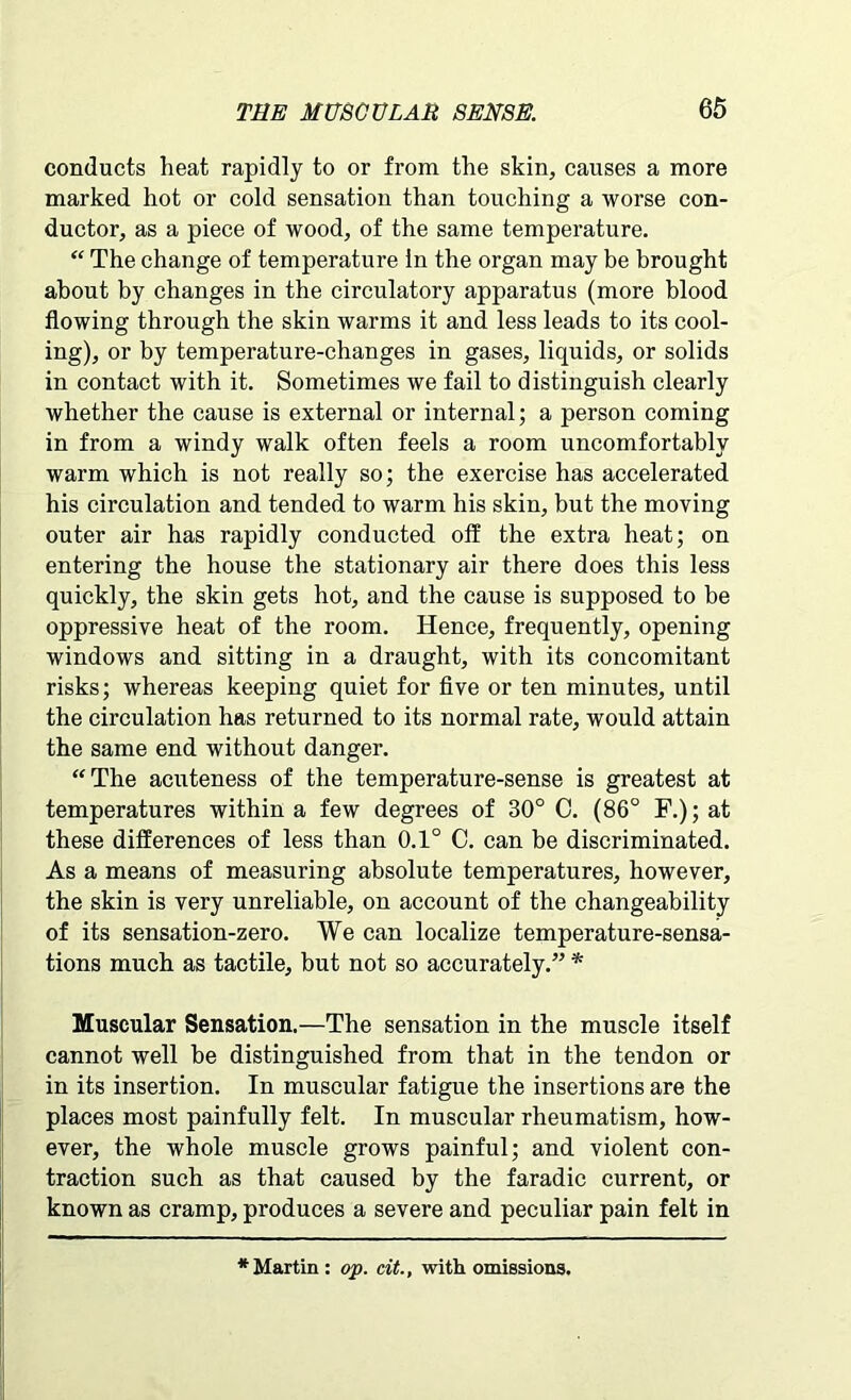 conducts heat rapidly to or from the skin, causes a more marked hot or cold sensation than touching a worse con- ductor, as a piece of wood, of the same temperature. “ The change of temperature In the organ may be brought about by changes in the circulatory apparatus (more blood flowing through the skin warms it and less leads to its cool- ing), or by temperature-changes in gases, liquids, or solids in contact with it. Sometimes we fail to distinguish clearly whether the cause is external or internal; a person coming in from a windy walk often feels a room uncomfortably warm which is not really so; the exercise has accelerated his circulation and tended to warm his skin, but the moving outer air has rapidly conducted off the extra heat; on entering the house the stationary air there does this less quickly, the skin gets hot, and the cause is supposed to be oppressive heat of the room. Hence, frequently, opening windows and sitting in a draught, with its concomitant risks; whereas keeping quiet for five or ten minutes, until the circulation has returned to its normal rate, would attain the same end without danger. “The acuteness of the temperature-sense is greatest at temperatures within a few degrees of 30° C. (86° F.); at these differences of less than 0.1° C. can be discriminated. As a means of measuring absolute temperatures, however, the skin is very unreliable, on account of the changeability of its sensation-zero. We can localize temperature-sensa- tions much as tactile, but not so accurately.” * Muscular Sensation.—The sensation in the muscle itself cannot well be distinguished from that in the tendon or in its insertion. In muscular fatigue the insertions are the places most painfully felt. In muscular rheumatism, how- ever, the whole muscle grows painful; and violent con- traction such as that caused by the faradic current, or known as cramp, produces a severe and peculiar pain felt in * Martin : op. tit., with omissions.