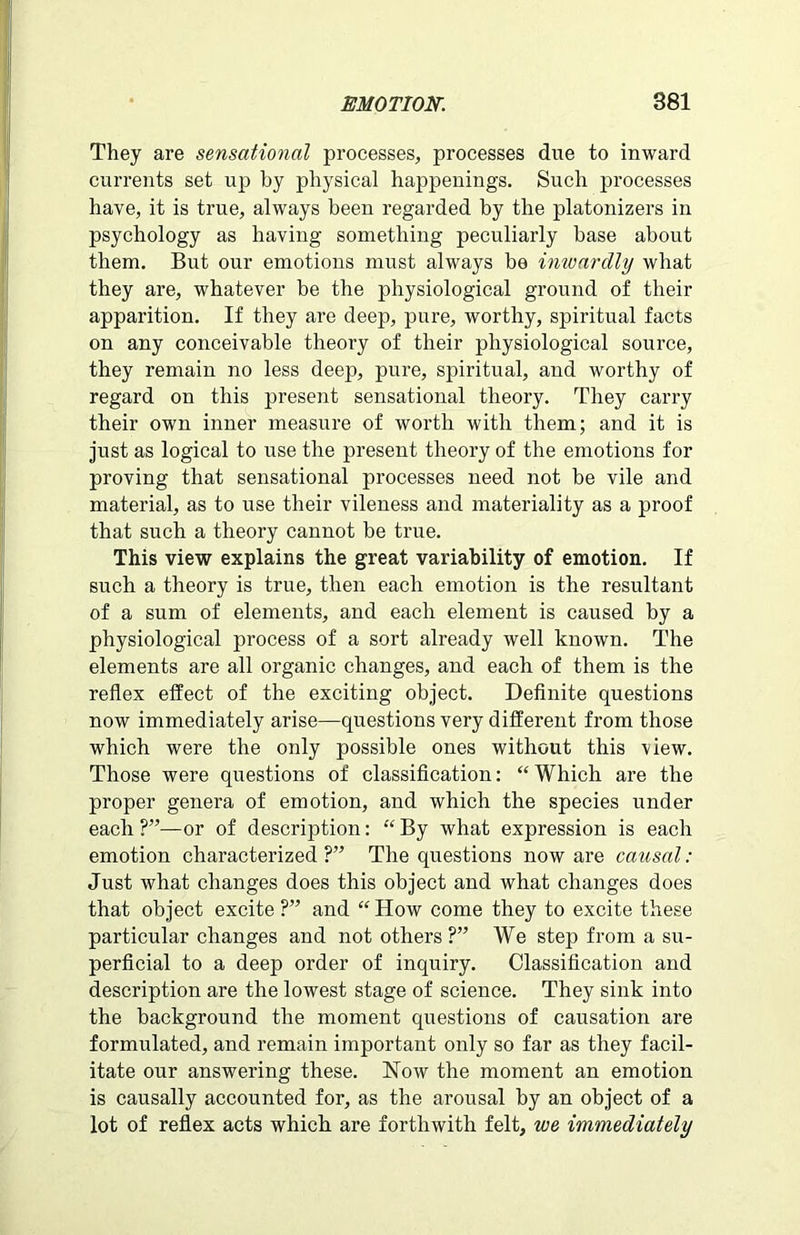 They are sensational processes, processes due to inward currents set up by physical happenings. Such processes have, it is true, always been regarded by the platonizers in psychology as having something peculiarly base about them. But our emotions must always be inwardly what they are, whatever be the physiological ground of their apparition. If they are deep, pure, worthy, spiritual facts on any conceivable theory of their physiological source, they remain no less deep, pure, spiritual, and worthy of regard on this present sensational theory. They carry their own inner measure of worth with them; and it is just as logical to itse the present theory of the emotions for proving that sensational processes need not be vile and material, as to use their vileness and materiality as a proof that such a theory cannot be true. This view explains the great variability of emotion. If such a theory is true, then each emotion is the resultant of a sum of elements, and each element is caused by a physiological process of a sort already well known. The elements are all organic changes, and each of them is the reflex effect of the exciting object. Definite questions now immediately arise—questions very different from those which were the only possible ones without this view. Those were questions of classification: “ Which are the proper genera of emotion, and which the species under each ?”—or of description: “ By what expression is each emotion characterized ?” The questions now are causal : Just what changes does this object and what changes does that object excite ?” and “ How come they to excite these particular changes and not others ?” We step from a su- perficial to a deep order of inquiry. Classification and description are the lowest stage of science. They sink into the background the moment questions of causation are formulated, and remain important only so far as they facil- itate our answering these. Now the moment an emotion is causally accounted for, as the arousal by an object of a lot of reflex acts which are forthwith felt, we immediately