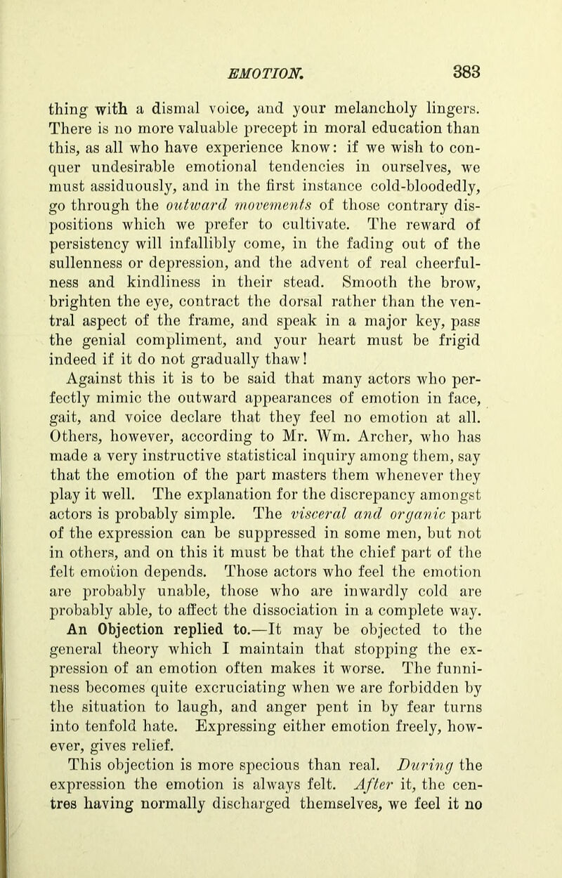 thing with a dismal voice, and your melancholy lingers. There is no more valuable precept in moral education than this, as all who have experience know: if we wish to con- quer undesirable emotional tendencies in ourselves, we must assiduously, and in the first instance cold-bloodedly, go through the outward movements of those contrary dis- positions which we prefer to cultivate. The reward of persistency will infallibly come, in the fading out of the sullenness or depression, and the advent of real cheerful- ness and kindliness in their stead. Smooth the brow, brighten the eye, contract the dorsal rather than the ven- tral aspect of the frame, and speak in a major key, pass the genial compliment, and your heart must be frigid indeed if it do not gradually thaw! Against this it is to be said that many actors who per- fectly mimic the outward appearances of emotion in face, gait, and voice declare that they feel no emotion at all. Others, however, according to Mr. Wm. Archer, who has made a very instructive statistical inquiry among them, say that the emotion of the part masters them whenever they play it well. The explanation for the discrepancy amongst actors is probably simple. The visceral and organic part of the expression can be suppressed in some men, but not in others, and on this it must be that the chief part of the felt emotion depends. Those actors who feel the emotion are probably unable, those who are inwardly cold are probably able, to affect the dissociation in a complete way. An Objection replied to.—It may be objected to the general theory which I maintain that stopping the ex- pression of an emotion often makes it worse. The funni- ness becomes quite excruciating when we are forbidden by the situation to laugh, and anger pent in by fear turns into tenfold hate. Expressing either emotion freely, how- ever, gives relief. This objection is more specious than real. During the expression the emotion is always felt. After it, the cen- tres having normally discharged themselves, we feel it no
