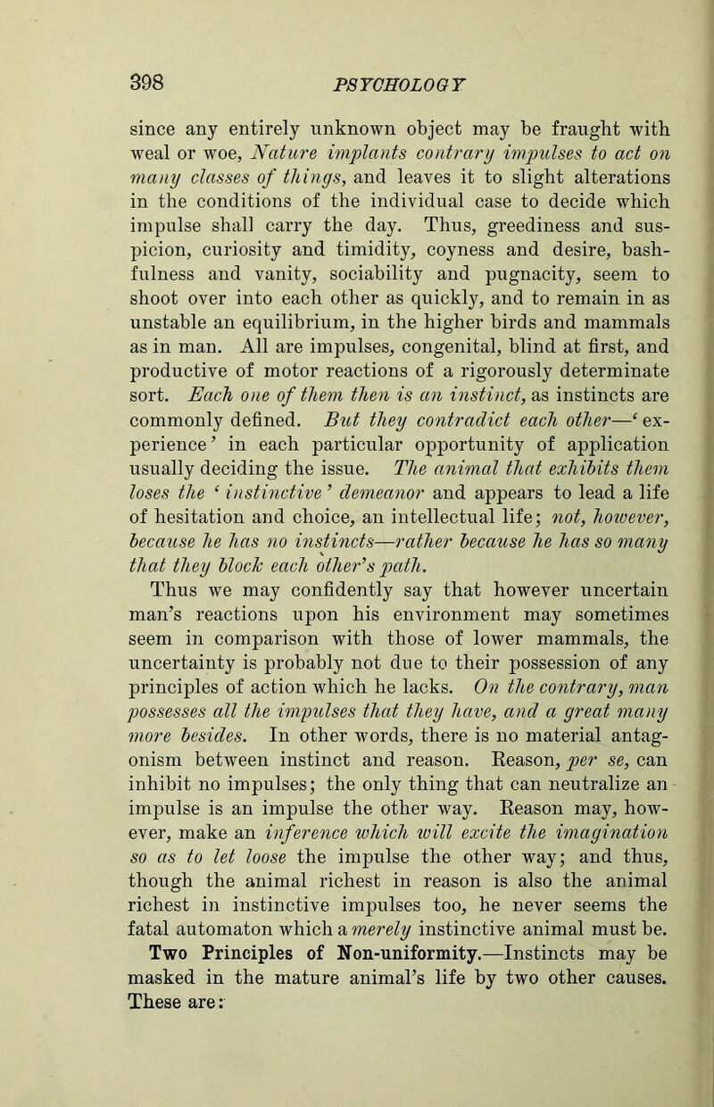 since any entirely unknown object may be fraught with weal or woe, Nature implants contrary impulses to act on many classes of things, and leaves it to slight alterations in the conditions of the individual case to decide which impulse shall carry the day. Thus, greediness and sus- picion, curiosity and timidity, coyness and desire, bash- fulness and vanity, sociability and pugnacity, seem to shoot over into each other as quickly, and to remain in as unstable an equilibrium, in the higher birds and mammals as in man. All are impulses, congenital, blind at first, and productive of motor reactions of a rigorously determinate sort. Each one of them then is an instinct, as instincts are commonly defined. But they contradict each other—‘ ex- perience ’ in each particular opportunity of application usually deciding the issue. The animal that exhibits them loses the ‘ instinctive ’ demeanor and appears to lead a life of hesitation and choice, an intellectual life; not, however, because he has no instincts—rather because he has so many that they block each other’s path. Thus we may confidently say that however uncertain man’s reactions upon his environment may sometimes seem in comparison with those of lower mammals, the uncertainty is probably not due to their possession of any principles of action which he lacks. On the contrary, man possesses all the impulses that they have, and a great many more besides. In other words, there is no material antag- onism between instinct and reason. Reason, per se, can inhibit no impulses; the only thing that can neutralize an impulse is an impulse the other way. Reason may, how- ever, make an inference which will excite the imagination so as to let loose the impulse the other way; and thus, though the animal richest in reason is also the animal richest in instinctive impulses too, he never seems the fatal automaton which a merely instinctive animal must be. Two Principles of Non-uniformity.—Instincts may be masked in the mature animal’s life by two other causes. These are: