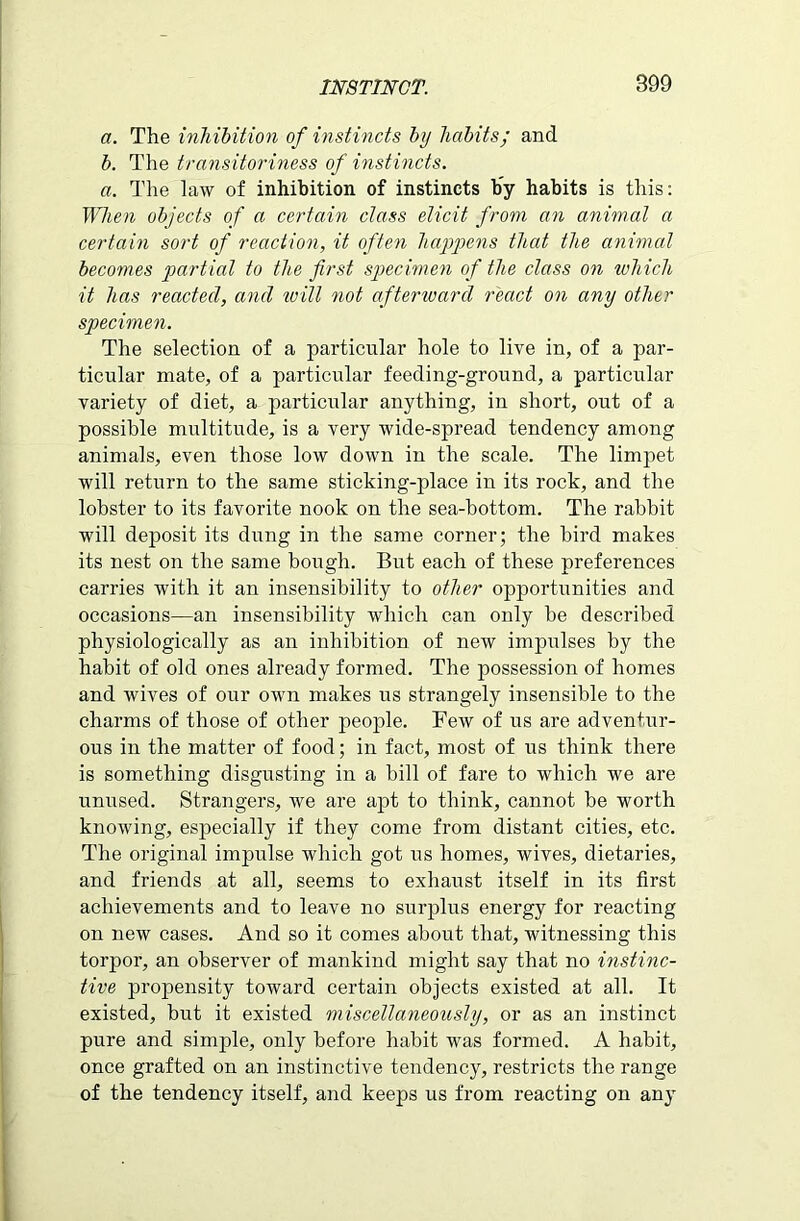 a. The inhibition of instincts by habits; and b. The transitoriness of instincts. a. The law of inhibition of instincts by habits is this: When objects of a certain class elicit from an animal a certain sort of reaction, it often happens that the animal becomes partial to the first specimen of the class on which it has reacted, and will not afterward react on any other specimen. The selection of a particular hole to live in, of a par- ticular mate, of a particular feeding-ground, a particular variety of diet, a particular anything, in short, out of a possible multitude, is a very wide-spread tendency among animals, even those low down in the scale. The limpet will return to the same sticking-place in its rock, and the lobster to its favorite nook on the sea-bottom. The rabbit will deposit its dung in the same corner; the bird makes its nest on the same bough. But each of these preferences carries with it an insensibility to other opportunities and occasions—an insensibility which can only be described physiologically as an inhibition of new impulses by the habit of old ones already formed. The possession of homes and wives of our own makes us strangely insensible to the charms of those of other people. Few of us are adventur- ous in the matter of food; in fact, most of us think there is something disgusting in a bill of fare to which we are unused. Strangers, we are apt to think, cannot be worth knowing, especially if they come from distant cities, etc. The original impulse which got us homes, wives, dietaries, and friends at all, seems to exhaust itself in its first achievements and to leave no surplus energy for reacting on new cases. And so it comes about that, witnessing this torpor, an observer of mankind might say that no instinc- tive propensity toward certain objects existed at all. It existed, but it existed miscellaneously, or as an instinct pure and simple, only before habit was formed. A habit, once grafted on an instinctive tendency, restricts the range of the tendency itself, and keeps us from reacting on any