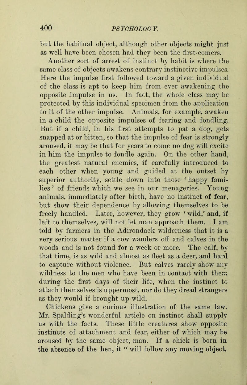 but the habitual object, although other objects might just as well have been chosen had they been the first-comers. Another sort of arrest of instinct by habit is where the same class of objects awakens contrary instinctive impulses. Here the impulse first followed toward a given individual of the class is apt to keep him from ever awakening the opposite impulse in us. In fact, the whole class may be protected by this individual specimen from the application to it of the other impulse. Animals, for example, awaken in a child the opposite impulses of fearing and fondling. But if a child, in his first attempts to pat a dog, gets snapped at or bitten, so that the impulse of fear is strongly aroused, it may be that for years to come no dog will excite in him the impulse to fondle again. On the other hand, the greatest natural enemies, if carefully introduced to each other when young and guided at the outset by superior authority, settle down into those ‘ happy fami- lies ’ of friends which we see in our menageries. Young animals, immediately after birth, have no instinct of fear, but show their dependence by allowing themselves to be freely handled. Later, however, they grow ‘ wild/ and, if left to themselves, will not let man approach them. I am told by farmers in the Adirondack wilderness that it is a very serious matter if a cow wanders off and calves in the woods and is not found for a week or more. The calf, by that time, is as wild and almost as fleet as a deer, and hard to capture without violence. But calves rarely show any wildness to the men who have been in contact with them during the first days of their life, when the instinct to attach themselves is uppermost, nor do they dread strangers as they would if brought up wild. Chickens give a curious illustration of the same law. Mr. Spalding’s wonderful article on instinct shall supply us with the facts. These little creatures show opposite instincts of attachment and fear, either of which may be aroused by the same object, man. If a chick is born in the absence of the hen, it “ will follow any moving object.