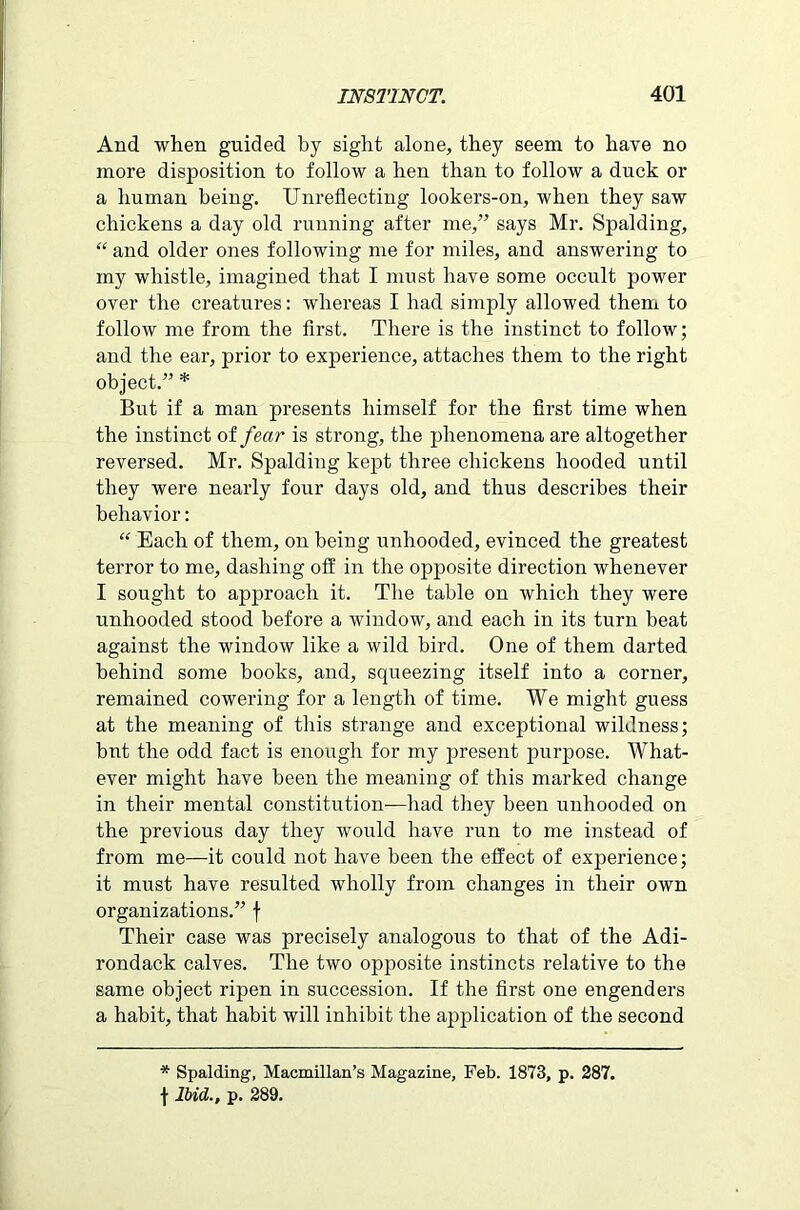 And when guided by sight alone, they seem to have no more disposition to follow a hen than to follow a duck or a human being. Unreflecting lookers-on, when they saw chickens a day old running after me,” says Mr. Spalding, “ and older ones following me for miles, and answering to my whistle, imagined that I must have some occult power over the creatures: whereas I had simply allowed them to follow me from the first. There is the instinct to follow; and the ear, prior to experience, attaches them to the right object.” * But if a man presents himself for the first time when the instinct of fear is strong, the phenomena are altogether reversed. Mr. Spalding kept three chickens hooded until they were nearly four days old, and thus describes their behavior: “ Each of them, on being unhooded, evinced the greatest terror to me, dashing off in the opposite direction whenever I sought to approach it. The table on which they were unhooded stood before a window, and each in its turn beat against the window like a wild bird. One of them darted behind some books, and, squeezing itself into a corner, remained cowering for a length of time. We might guess at the meaning of this strange and exceptional wildness; but the odd fact is enough for my present purpose. What- ever might have been the meaning of this marked change in their mental constitution—had they been unhooded on the previous day they would have run to me instead of from me—it could not have been the effect of experience; it must have resulted wholly from changes in their own organizations.” f Their case was precisely analogous to that of the Adi- rondack calves. The two opposite instincts relative to the same object ripen in succession. If the first one engenders a habit, that habit will inhibit the application of the second * Spalding, Macmillan’s Magazine, Feb. 1873, p. 287. f Ibid., p. 289.