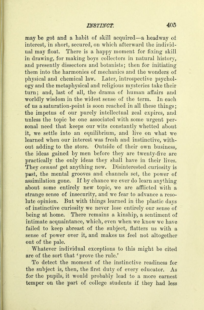 may be got and a habit of skill acquired—a headway ot interest, in short, secured, on which afterward the individ- ual may float. There is a happy moment for fixing skill in drawing, for making boys collectors in natural history, and presently dissectors and botanists; then for initiating them into the harmonies of mechanics and the wonders of physical and chemical law. Later, introspective psychol- ogy and the metaphysical and religious mysteries take their turn; and, last of all, the drama of human affairs and worldly wisdom in the widest sense of the term. In each of us a saturation-point is soon reached in all these things; the impetus of our purely intellectual zeal expires, and unless the topic be one associated with some urgent per- sonal need that keeps our wits constantly whetted about it, we settle into an equilibrium, and live on what we learned when our interest was fresh and instinctive, with- out adding to the store. Outside of their own business, the ideas gained by men before they are twenty-five are practically the only ideas they shall have in their lives. They cannot get anything new. Disinterested curiosity is past, the mental grooves and channels set, the power of assimilation gone. If by chance we ever do learn anything about some entirely new topic, we are afflicted with a strange sense of insecurity, and we fear to advance a reso- lute opinion. But with things learned in the plastic days of instinctive curiosity we never lose entirely our sense of being at home. There remains a kinship, a sentiment of intimate acquaintance, which, even when we know we have failed to keep abreast of the subject, flatters us with a sense of power over it, and makes us feel not altogether out of the pale. Whatever individual exceptions to this might be cited are of the sort that ‘ prove the rule.’ To detect the moment of the instinctive readiness for the subject is, then, the first duty of every educator. As for the pupils, it would probably lead to a more earnest temper on the part of college students if they had less