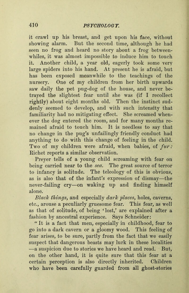it crawl up his breast, and get upon his face, without showing alarm. But the second time, although he had seen no frog and heard no story about a frog between- whiles, it was almost impossible to induce him to touch it. Another child, a year old, eagerly took some very large spiders into his hand. At present he is afraid, but has been exposed meanwhile to the teachings of the nursery. One of my children from her birth upwards saw daily the pet pug-dog of the house, and never be- trayed the slightest fear until she was (if I recollect rightly) about eight months old. Then the instinct sud- denly seemed to develop, and with such intensity that familiarity had no mitigating effect. She screamed when- ever the dog entered the room, and for many months re- mained afraid to touch him. It is needless to say that no change in the pug’s unfailingly friendly conduct had anything to do with this change of feeling in the child. Two of my children were afraid, when babies, of fur : Richet reports a similar observation. Preyer tells of a young child screaming with fear on being carried near to the sea. The great source of terror to infancy is solitude. The teleology of this is obvious, as is also that of the infant’s expression of dismay—the never-failing cry—on waking up and finding himself alone. Black things, and especially dark places, holes, caverns, etc., arouse a peculiarly gruesome fear. This fear, as well as that of solitude, of being ‘lost,’ are explained after a fashion by ancestral experience. Says Schneider: “ It is a fact that men, especially in childhood, fear to go into a dark cavern or a gloomy wood. This feeling of fear arises, to be sure, partly from the fact that we easily suspect that dangerous beasts may lurk in these localities -—a suspicion due to stories we have heard and read. But, on the other hand, it is quite sure that this fear at a certain perception is also directly inherited. Children who have been carefully guarded from all ghost-stories