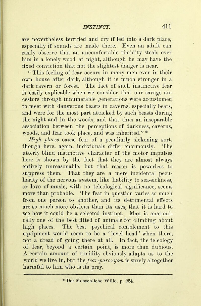 are nevertheless terrified and cry if led into a dark place, especially if sounds are made there. Even an adult can easily observe that an uncomfortable timidity steals over him in a lonely wood at night, although he may have the fixed conviction that not the slightest danger is near. “ This feeling of fear occurs in many men even in their own house after dark, although it is much stronger in a dark cavern or forest. The fact of such instinctive fear is easily explicable when we consider that our savage an- cestors through innumerable generations were accustomed to meet with dangerous beasts in caverns, especially bears, and were for the most part attacked by such beasts during the night and in the woods, and that thus an inseparable association between the perceptions of darkness, caverns, woods, and fear took place, and was inherited.” * High places cause fear of a peculiarly sickening sort, though here, again, individuals differ enormously. The utterly blind instinctive character of the motor impulses here is shown by the fact that they are almost always entirely unreasonable, but that reason is powerless to suppress them. That they are a mere incidental pecu- liarity of the nervous system, like liability to sea-siekness, or love of music, with no teleological significance, seems more than probable. The fear in question varies so much from one person to another, and its detrimental effects are so much more obvious than its uses, that it is hard to see how it could be a selected instinct. Man is anatomi- cally one of the best fitted of animals for climbing about high places. The best psychical complement to this equipment would seem to be a ‘ level head ’ when there, not a dread of going there at all. In fact, the teleology of fear, beyond a certain point, is more than dubious. A certain amount of timidity obviously adapts us to the world we live in, but the fear-jmroxysm is surely altogether harmful to him who is its prey. * Der Menschliche Wille, p. 234.
