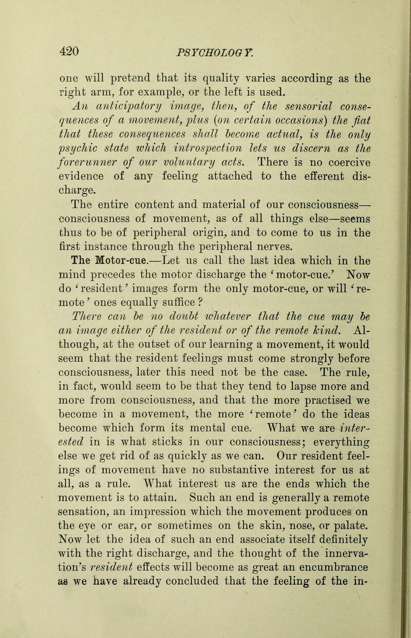 one will pretend that its quality varies according as the right arm, for example, or the left is used. An anticipatory image, then, of the sensorial conse- quences of a movement, plus {on certain occasions) the fiat that these consequences shall become actual, is the only psychic state which introspection lets us discern as the forerunner of our voluntary acts. There is no coercive evidence of any feeling attached to the elferent dis- charge. The entire content and material of our consciousness— consciousness of movement, as of all things else—seems thus to be of peripheral origin, and to come to us in the first instance through the peripheral nerves. The Motor-cue.—Let us call the last idea which in the mind precedes the motor discharge the ‘ motor-cue.’ Now do ‘resident’ images form the only motor-cue, or will ‘re- mote ’ ones equally suffice ? There can be no doubt ivhatever that the cue may be an image either of the resident or of the remote kind. Al- though, at the outset of our learning a movement, it would seem that the resident feelings must come strongly before consciousness, later this need not be the case. The rule, in fact, would seem to be that they tend to lapse more and more from consciousness, and that the more practised we become in a movement, the more ‘remote’ do the ideas become which form its mental cue. What we are inter- ested in is what sticks in our consciousness; everything else we get rid of as quickly as we can. Our resident feel- ings of movement have no substantive interest for us at all, as a rule. What interest us are the ends which the movement is to attain. Such an end is generally a remote sensation, an impression which the movement produces on the eye or ear, or sometimes on the skin, nose, or palate. Now let the idea of such an end associate itself definitely with the right discharge, and the thought of the innerva- tion’s resident effects will become as great an encumbrance as we have already concluded that the feeling of the in-