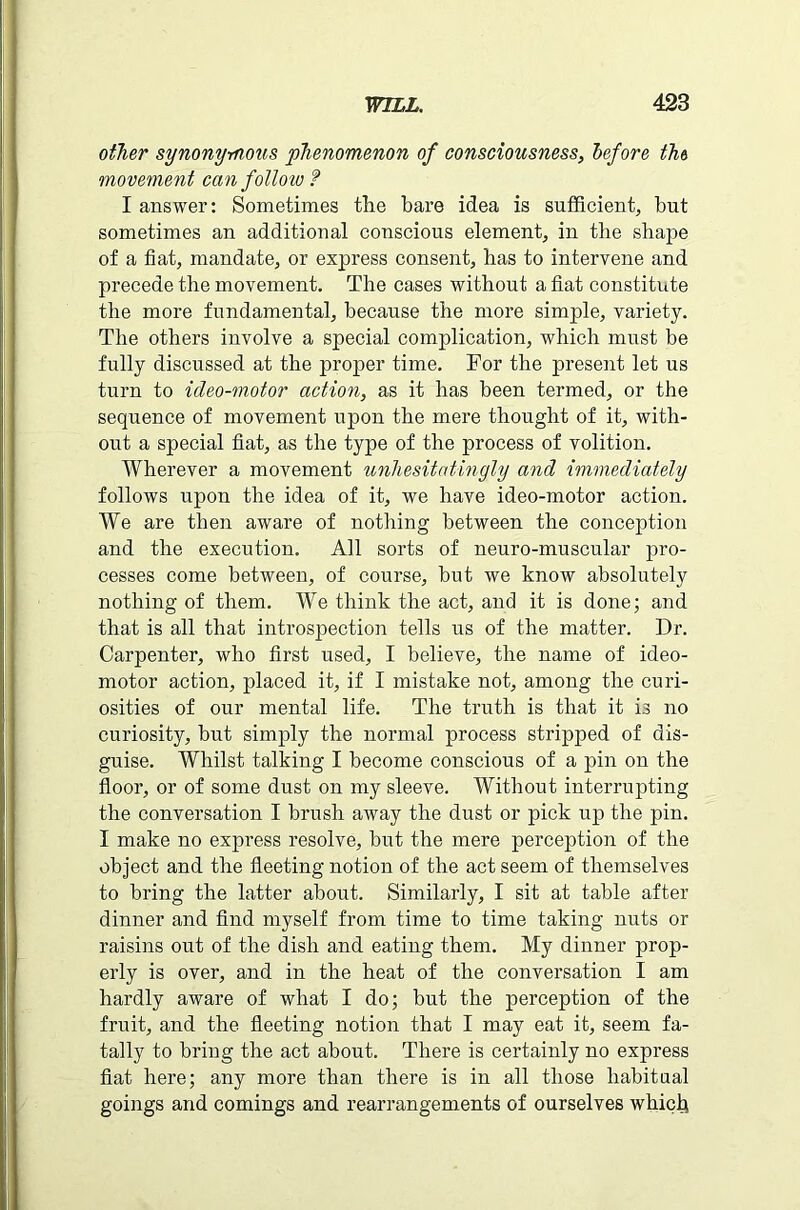 other synonymous phenomenon of consciousness, before the movement can follow ? I answer: Sometimes the hare idea is sufficient, but sometimes an additional conscious element, in the shape of a fiat, mandate, or express consent, has to intervene and precede the movement. The cases without a fiat constitute the more fundamental, because the more simple, variety. The others involve a special complication, which must be fully discussed at the proper time. For the present let us turn to ideo-motor action, as it has been termed, or the sequence of movement upon the mere thought of it, with- out a special fiat, as the type of the process of volition. Wherever a movement unhesitatingly and immediately follows upon the idea of it, we have ideo-motor action. We are then aware of nothing between the conception and the execution. All sorts of neuro-muscular pro- cesses come between, of course, but we know absolutely nothing of them. We think the act, and it is done; and that is all that introspection tells us of the matter. Dr. Carpenter, who first used, I believe, the name of ideo- motor action, placed it, if I mistake not, among the curi- osities of our mental life. The truth is that it is no curiosity, but simply the normal process stripped of dis- guise. Whilst talking I become conscious of a pin on the floor, or of some dust on my sleeve. Without interrupting the conversation I brush away the dust or pick up the pin. I make no express resolve, but the mere perception of the object and the fleeting notion of the act seem of themselves to bring the latter about. Similarly, I sit at table after dinner and find myself from time to time taking nuts or raisins out of the dish and eating them. My dinner prop- erly is over, and in the heat of the conversation I am hardly aware of what I do; but the perception of the fruit, and the fleeting notion that I may eat it, seem fa- tally to bring the act about. There is certainly no express fiat here; any more than there is in all those habitual goings and comings and rearrangements of ourselves which