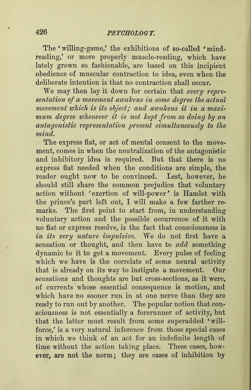 The ‘ willing-game/ the exhibitions of so-called * mind- reading/ or more properly muscle-reading, which have lately grown so fashionable, are based on this incipient obedience of muscular contraction to idea, even when the deliberate intention is that no contraction shall occur. We may then lay it down for certain that every repre- sentation of a movement aivakens in some degree the actual movement ivhich is its object; and aivakens it in a maxi- mum degree whenever it is not kept from so doing by an antagonistic representation present simultaneously to the mind. The express fiat, or act of mental consent to the move- ment, comes in when the neutralization of the antagonistic and inhibitory idea is required. But that there is no express fiat needed when the conditions are simple, the reader ought now to be convinced. Lest, however, he should still share the common prejudice that voluntary action without ?exertion of will-power’ is Hamlet with the prince’s part left out, I will make a few farther re- marks. The first point to start from, in understanding voluntary action and the possible occurrence of it with no fiat or express resolve, is the fact that consciousness is in its very nature impulsive. We do not first have a sensation or thought, and then have to add something dynamic to it to get a movement. Every pulse of feeling which we have is the correlate of some neural activity that is already on its way to instigate a movement. Our sensations and thoughts a,re but cross-sections, as it were, of currents whose essential consequence is motion, and which have no sooner run in at one nerve than they are ready to run out by another. The popular notion that con- sciousness is not essentially a forerunner of activity, but that the latter must result from some superadded ‘will- force,’ is a very natural inference from those special cases in which we think of an act for an indefinite length of time without the action taking place. These cases, how- ever, are not the norm; they are cases of inhibition by