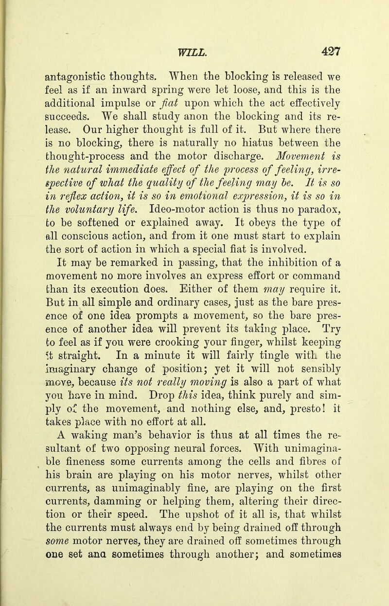 antagonistic thoughts. When the blocking is released we feel as if an inward spring were let loose, and this is the additional impulse or fiat upon which the act effectively succeeds. We shall study anon the blocking and its re- lease. Our higher thought is full of it. But where there is no blocking, there is naturally no hiatus between the thought-process and the motor discharge. Movement is the natural immediate effect of the process of feeling, irre- spective of what the quality of the feeling may be. It is so in reflex action, it is so in emotional expression, it is so in the voluntary life. Ideo-motor action is thus no paradox, to be softened or explained away. It obeys the type of all conscious action, and from it one must start to explain the sort of action in which a special fiat is involved. It may be remarked in passing, that the inhibition of a movement no more involves an express effort or command than its execution does. Either of them may require it. But in all simple and ordinary cases, just as the bare pres- ence of one idea prompts a movement, so the bare pres- ence of another idea will prevent its taking place. Try to feel as if you were crooking your finger, whilst keeping it straight. In a minute it will fairly tingle with the imaginary change of position; yet it will not sensibly move, because its not really moving is also a part of what you have in mind. Drop this idea, think purely and sim- ply of the movement, and nothing else, and, presto! it takes place with no effort at all. A waking man’s behavior is thus at all times the re- sultant of two opposing neural forces. With unimagina- ble fineness some currents among the cells and fibres of his brain are playing on his motor nerves, whilst other currents, as unimaginably fine, are playing on the first currents, damming or helping them, altering their direc- tion or their speed. The upshot of it all is, that whilst the currents must always end by being drained off through some motor nerves, they are drained off sometimes through one set ana sometimes through another; and sometimes