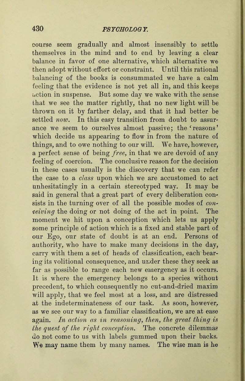 course seem gradually and almost insensibly to settle themselves in the mind and to end by leaving a clear balance in favor of one alternative, which alternative we then adopt without effort or constraint. Until this rational balancing of the books is consummated we have a calm feeling that the evidence is not yet all in, and this keeps action in suspense. But some day we wake with the sense that we see the matter rightly, that no new light will be thrown on it by farther delay, and that it had better be settled notv. In this easy transition from doubt to assur- ance we seem to ourselves almost passive; the ‘reasons’ which decide us appearing to flow in from the nature o! things, and to owe nothing to our will. We have, however, a perfect sense of being free, in that we are devoid of any feeling of coercion. The conclusive reason for the decision in these cases usually is the discovery that we can refer the case to a class upon which we are accustomed to act unhesitatingly in a certain stereotyped way. It may be said in general that a great part of every deliberation con- sists in the turning over of all the possible modes of con- ceiving the doing or not doing of the act in point. The moment we hit upon a conception which lets us apply some principle of action which is a fixed and stable part of our Ego, our state of doubt is at an end. Persons of authority, who have to make many decisions in the day, carry with them a set of heads of classification, each bear- ing its volitional consequence, and under these they seek as far as possible to range each new emergency as it occurs. It is where the emergency belongs to a species without precedent, to which consequently no cut-and-dried maxim will apply, that we feel most at a loss, and are distressed at the indeterminateness of our task. As soon, however, as we see our way to a familiar classification, we are at ease again. In action as in reasoning, then, the great thing is the quest of the right conception. The concrete dilemmas do not come to us with labels gummed upon their backs. We may name them by many names. The wise man is he