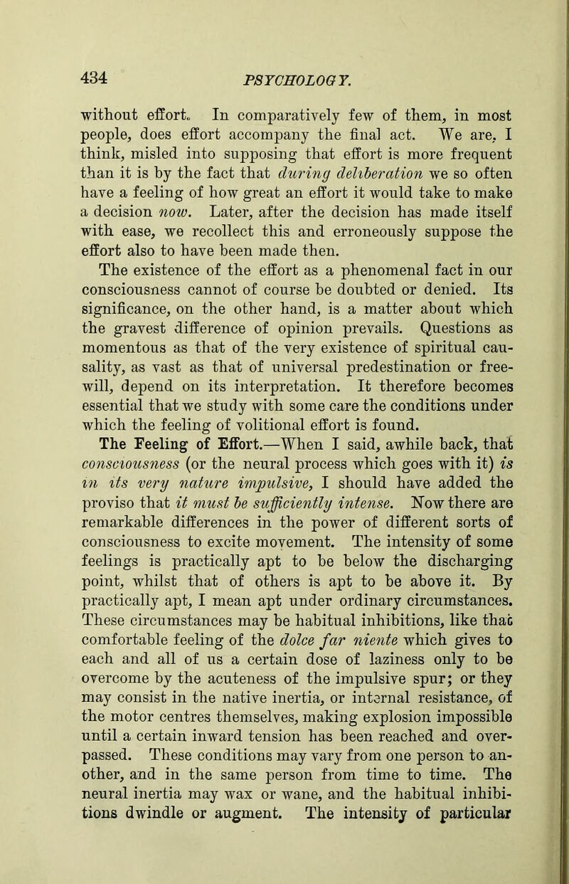 without effort* In comparatively few of them, in most people, does effort accompany the final act. We are, I think, misled into supposing that effort is more frequent than it is by the fact that during deliberation we so often have a feeling of how great an effort it would take to make a decision now. Later, after the decision has made itself with ease, we recollect this and erroneously suppose the effort also to have been made then. The existence of the effort as a phenomenal fact in our consciousness cannot of course be doubted or denied. Its significance, on the other hand, is a matter about which the gravest difference of opinion prevails. Questions as momentous as that of the very existence of spiritual cau- sality, as vast as that of universal predestination or free- will, depend on its interpretation. It therefore becomes essential that we study with some care the conditions under which the feeling of volitional effort is found. The Feeling of Effort.—When I said, awhile back, that consciousness (or the neural process which goes with it) is m its very nature impulsive, I should have added the proviso that it must be sitfficiently intense. Now there are remarkable differences in the power of different sorts of consciousness to excite movement. The intensity of some feelings is practically apt to be below the discharging point, whilst that of others is apt to be above it. By practically apt, I mean apt under ordinary circumstances. These circumstances may be habitual inhibitions, like that comfortable feeling of the dolce far niente which gives to each and all of us a certain dose of laziness only to be overcome by the acuteness of the impulsive spur; or they may consist in the native inertia, or internal resistance, of the motor centres themselves, making explosion impossible until a certain inward tension has been reached and over- passed. These conditions may vary from one person to an- other, and in the same person from time to time. The neural inertia may wax or wane, and the habitual inhibi- tions dwindle or augment. The intensity of particular