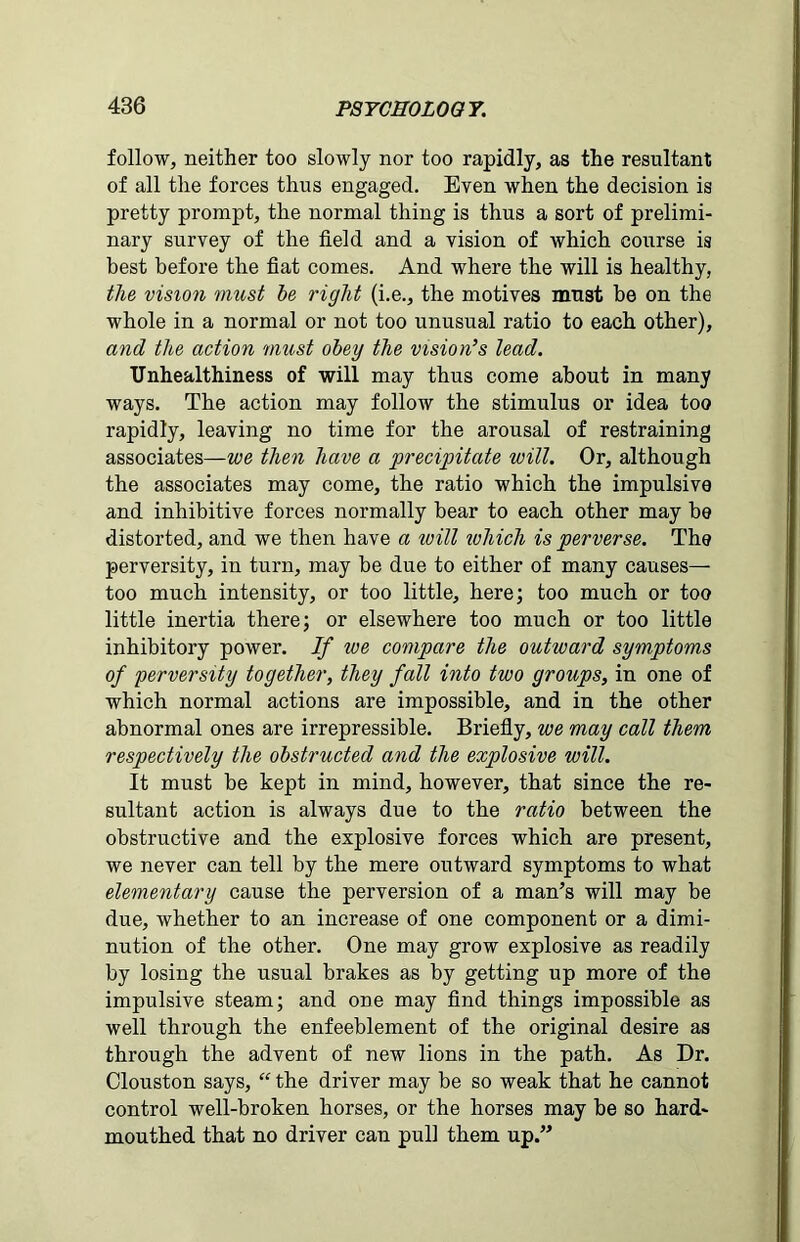 follow, neither too slowly nor too rapidly, as the resultant of all the forces thus engaged. Even when the decision is pretty prompt, the normal thing is thus a sort of prelimi- nary survey of the field and a vision of which course is best before the fiat comes. And where the will is healthy, the vision must he right (i.e., the motives must be on the whole in a normal or not too unusual ratio to each other), and the action must obey the vision’s lead. Unhealthiness of will may thus come about in many ways. The action may follow the stimulus or idea too rapidly, leaving no time for the arousal of restraining associates—we then have a precipitate will. Or, although the associates may come, the ratio which the impulsive and inhibitive forces normally bear to each other may be distorted, and we then have a will which is perverse. The perversity, in turn, may be due to either of many causes— too much intensity, or too little, here; too much or too little inertia there; or elsewhere too much or too little inhibitory power. If we compare the outward symptoms of perversity together, they fall into two groups, in one of which normal actions are impossible, and in the other abnormal ones are irrepressible. Briefly, we may call them respectively the obstructed and the explosive will. It must be kept in mind, however, that since the re- sultant action is always due to the ratio between the obstructive and the explosive forces which are present, we never can tell by the mere outward symptoms to what elementary cause the perversion of a man’s will may be due, whether to an increase of one component or a dimi- nution of the other. One may grow explosive as readily by losing the usual brakes as by getting up more of the impulsive steam; and one may find things impossible as well through the enfeeblement of the original desire as through the advent of new lions in the path. As Dr. Clouston says, “ the driver may be so weak that he cannot control well-broken horses, or the horses may be so hard- mouthed that no driver can pull them up.”