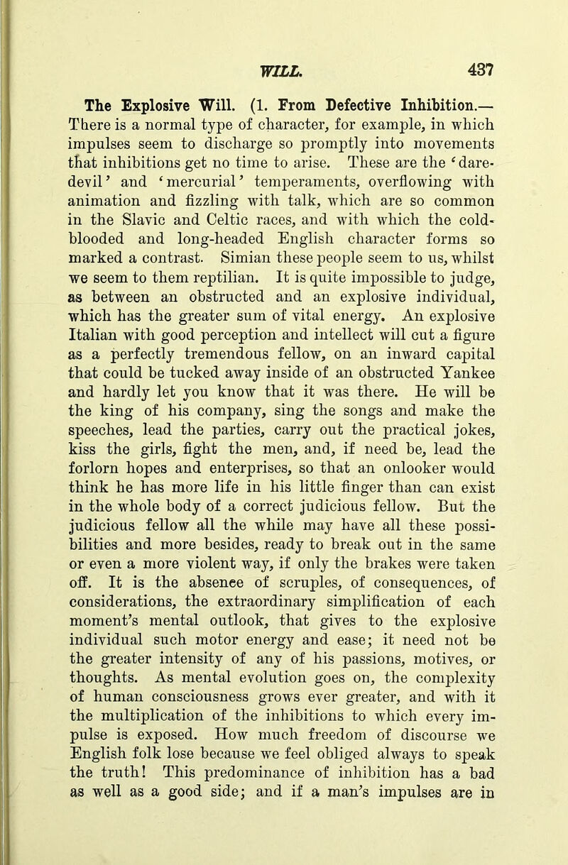 The Explosive Will. (1. From Defective Inhibition.— There is a normal type of character, for example, in which impulses seem to discharge so promptly into movements that inhibitions get no time to arise. These are the 4 dare- devil ’ and ‘ mercurial ’ temperaments, overflowing with animation and fizzling with talk, which are so common in the Slavic and Celtic races, and with which the cold- blooded and long-headed English character forms so marked a contrast. Simian these people seem to us, whilst we seem to them reptilian. It is quite impossible to judge, as between an obstructed and an explosive individual, which has the greater sum of vital energy. An explosive Italian with good perception and intellect will cut a figure as a perfectly tremendous fellow, on an inward capital that could he tucked away inside of an obstructed Yankee and hardly let you know that it was there. He will be the king of his company, sing the songs and make the speeches, lead the parties, carry out the practical jokes, kiss the girls, fight the men, and, if need be, lead the forlorn hopes and enterprises, so that an onlooker would think he has more life in his little finger than can exist in the whole body of a correct judicious fellow. But the judicious fellow all the while may have all these possi- bilities and more besides, ready to break out in the same or even a more violent way, if only the brakes were taken off. It is the ahsenee of scruples, of consequences, of considerations, the extraordinary simplification of each moment’s mental outlook, that gives to the explosive individual such motor energy and ease; it need not be the greater intensity of any of his passions, motives, or thoughts. As mental evolution goes on, the complexity of human consciousness grows ever greater, and with it the multiplication of the inhibitions to which every im- pulse is exposed. How much freedom of discourse we English folk lose because we feel obliged always to speak the truth! This predominance of inhibition has a bad as well as a good side; and if a man’s impulses are in