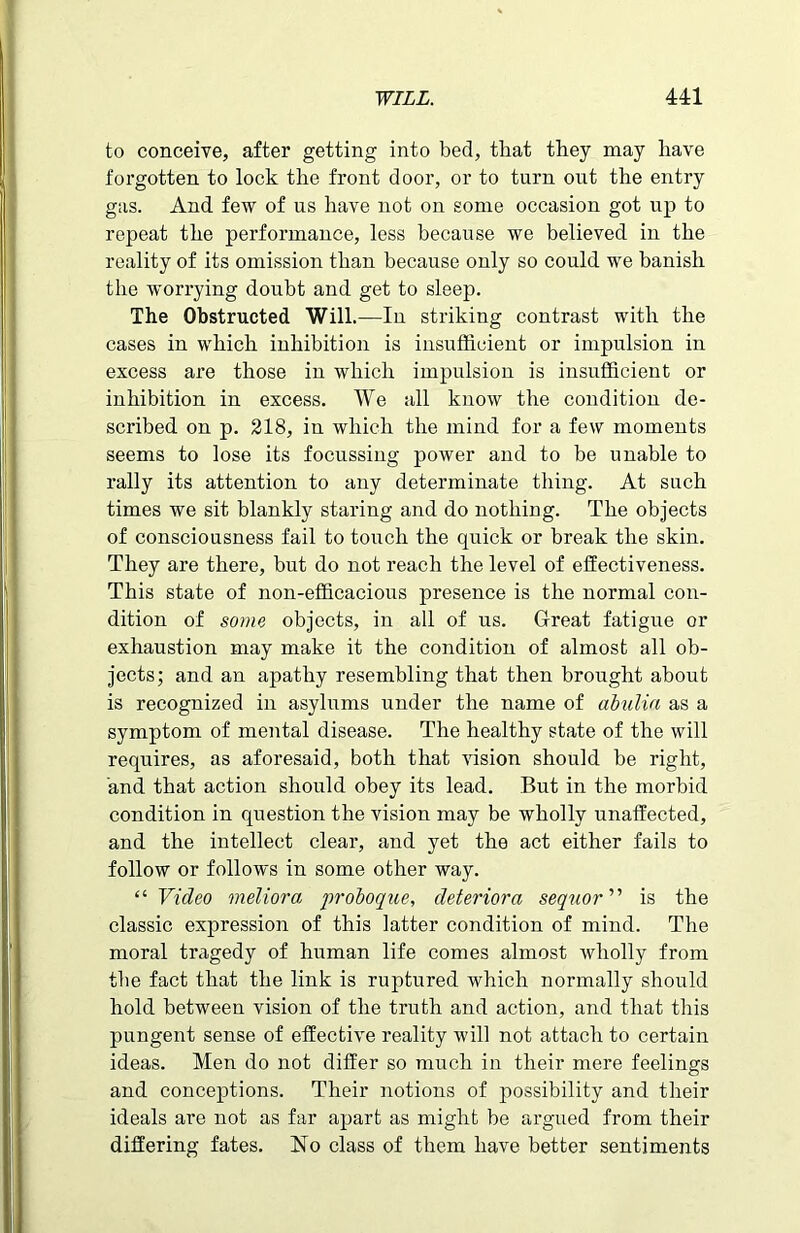 to conceive, after getting into bed, that they may have forgotten to lock the front door, or to turn out the entry gas. And few of us have not on some occasion got up to repeat the performance, less because we believed in the reality of its omission than because only so could we banish the worrying doubt and get to sleep. The Obstructed Will.—In striking contrast with the cases in which inhibition is insufficient or impulsion in excess are those in which impulsion is insufficient or inhibition in excess. We all know the condition de- scribed on p. 218, in which the mind for a few moments seems to lose its focussing power and to be unable to rally its attention to any determinate thing. At such times we sit blankly staring and do nothing. The objects of consciousness fail to touch the quick or break the skin. They are there, but do not reach the level of effectiveness. This state of non-efficacious presence is the normal con- dition of some objects, in all of us. Great fatigue or exhaustion may make it the condition of almost all ob- jects; and an apathy resembling that then brought about is recognized in asylums under the name of abulia as a symptom of mental disease. The healthy state of the will requires, as aforesaid, both that vision should be right, and that action should obey its lead. But in the morbid condition in question the vision may be wholly unaffected, and the intellect clear, and yet the act either fails to follow or follows in some other way. “ Video meliora proboque, deteriora sequor ” is the classic expression of this latter condition of mind. The moral tragedy of human life comes almost wholly from the fact that the link is ruptured which normally should hold between vision of the truth and action, and that this pungent sense of effective reality will not attach to certain ideas. Men do not differ so much in their mere feelings and conceptions. Their notions of possibility and their ideals are not as far apart as might be argued from their differing fates. No class of them have better sentiments
