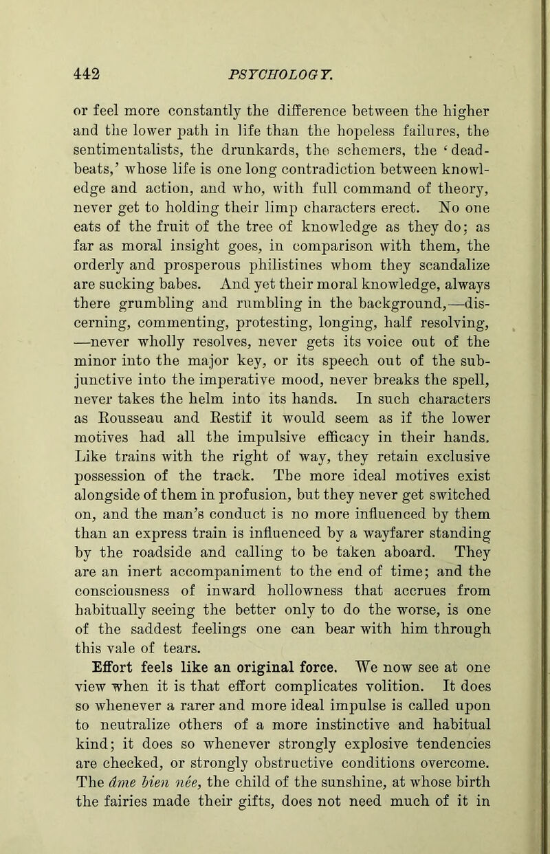 or feel more constantly the difference between the higher and the lower path in life than the hopeless failures, the sentimentalists, the drunkards, the schemers, the ‘dead- beats,’ whose life is one long contradiction between knowl- edge and action, and who, with full command of theory, never get to holding their limp characters erect. No one eats of the fruit of the tree of knowledge as they do: as far as moral insight goes, in comparison with them, the orderly and prosperous philistines whom they scandalize are sucking babes. And yet their moral knowledge, always there grumbling and rumbling in the background,—dis- cerning, commenting, protesting, longing, half resolving, -—never wholly resolves, never gets its voice out of the minor into the major key, or its speech out of the sub- junctive into the imperative mood, never breaks the spell, never takes the helm into its hands. In such characters as Rousseau and Restif it would seem as if the lower motives had all the impulsive efficacy in their hands. Like trains with the right of way, they retain exclusive possession of the track. The more ideal motives exist alongside of them in profusion, but they never get switched on, and the man’s conduct is no more influenced by them than an express train is influenced by a wayfarer standing by the roadside and calling to be taken aboard. They are an inert accompaniment to the end of time; and the consciousness of inward hollowness that accrues from habitually seeing the better only to do the worse, is one of the saddest feelings one can bear with him through this vale of tears. Effort feels like an original force. We now see at one view when it is that effort complicates volition. It does so whenever a rarer and more ideal impulse is called upon to neutralize others of a more instinctive and habitual kind; it does so whenever strongly explosive tendencies are checked, or strongly obstructive conditions overcome. The dme lien nee, the child of the sunshine, at whose birth the fairies made their gifts, does not need much of it in