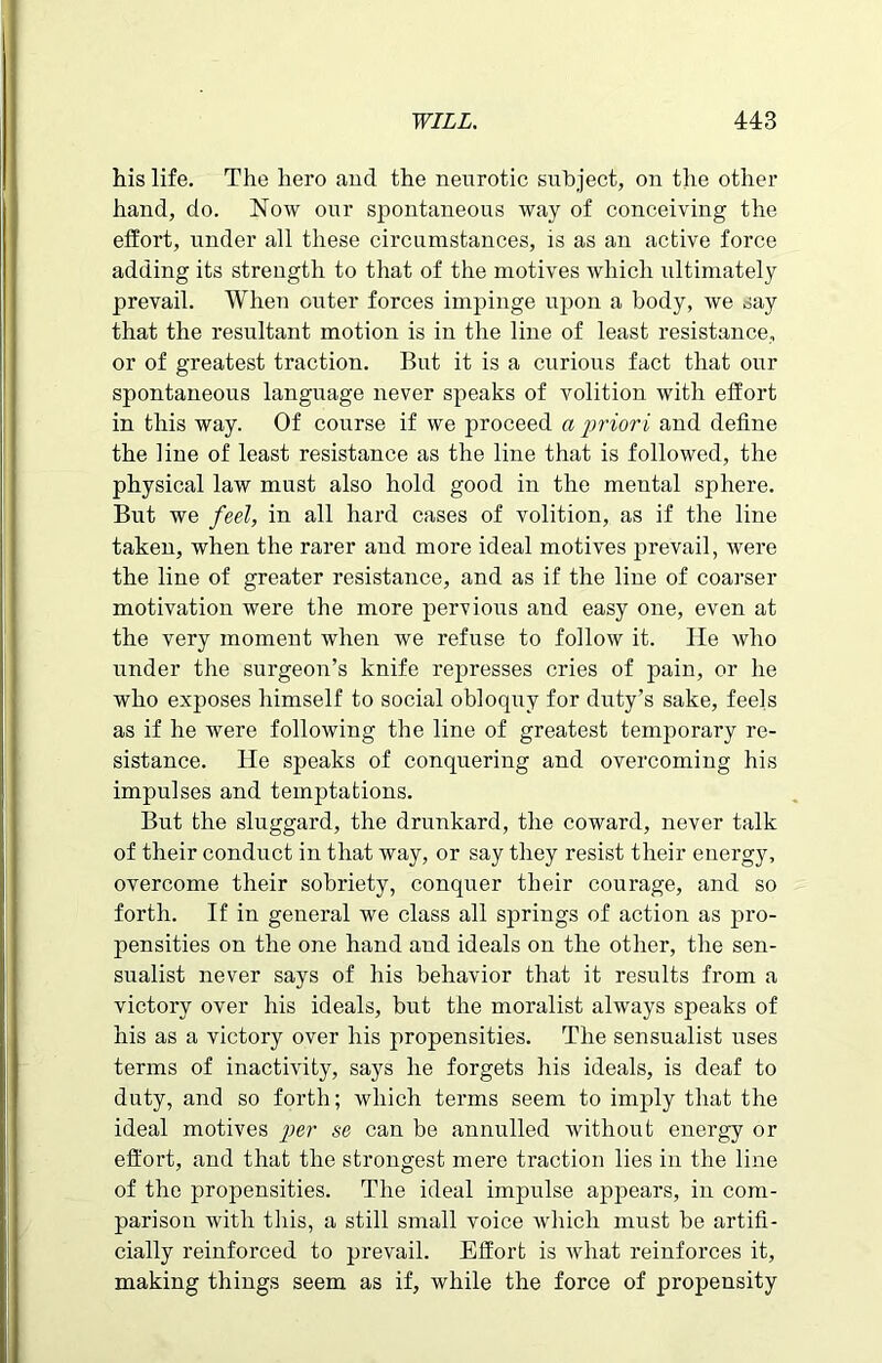 his life. The hero and the neurotic subject, on the other hand, do. Now our spontaneous way of conceiving the effort, under all these circumstances, is as an active force adding its strength to that of the motives which ultimately prevail. When outer forces impinge upon a body, we say that the resultant motion is in the line of least resistance, or of greatest traction. But it is a curious fact that our spontaneous language never speaks of volition with effort in this way. Of course if we proceed a priori and define the line of least resistance as the line that is followed, the physical law must also hold good in the mental sphere. But we feel, in all hard cases of volition, as if the line taken, when the rarer and more ideal motives prevail, were the line of greater resistance, and as if the line of coarser motivation were the more pervious and easy one, even at the very moment when we refuse to follow it. He who under the surgeon’s knife represses cries of pain, or he who exposes himself to social obloquy for duty’s sake, feels as if he were following the line of greatest temporary re- sistance. He speaks of conquering and overcoming his impulses and temptations. But the sluggard, the drunkard, the coward, never talk of their conduct in that way, or say they resist their energy, overcome their sobriety, conquer their courage, and so forth. If in general we class all springs of action as pro- pensities on the one hand and ideals on the other, the sen- sualist never says of his behavior that it results from a victory over his ideals, but the moralist always speaks of his as a victory over his propensities. The sensualist uses terms of inactivity, says he forgets his ideals, is deaf to duty, and so forth; which terms seem to imply that the ideal motives per se can be annulled without energy or effort, and that the strongest mere traction lies in the line of the propensities. The ideal impulse appears, in com- parison with this, a still small voice which must be artifi- cially reinforced to prevail. Effort is what reinforces it, making things seem as if, while the force of propensity