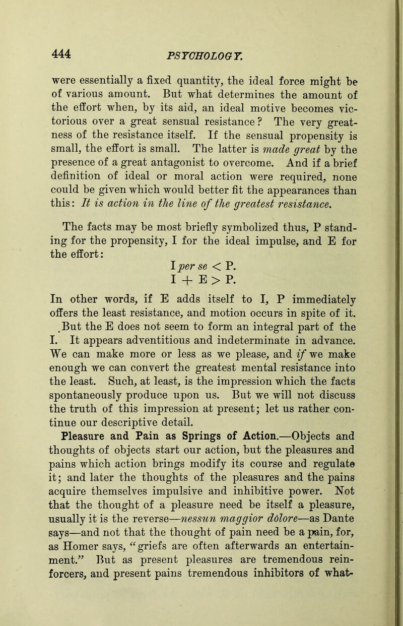 were essentially a fixed quantity, the ideal force might be of various amount. But what determines the amount of the effort when, by its aid, an ideal motive becomes vic- torious over a great sensual resistance? The very great- ness of the resistance itself. If the sensual propensity is small, the effort is small. The latter is made great by the presence of a great antagonist to overcome. And if a brief definition of ideal or moral action were required, none could be given which would better fit the appearances than this: It is action in the line of the greatest resistance. The facts may he most briefly symbolized thus, P stand- ing for the propensity, I for the ideal impulse, and E for the effort: I per se < P. I + E > P. In other words, if E adds itself to I, P immediately offers the least resistance, and motion occurs in spite of it. , But the E does not seem to form an integral part of the I. It appears adventitious and indeterminate in advance. We can make more or less as we please, and if we make enough we can convert the greatest mental resistance into the least. Such, at least, is the impression which the facts spontaneously produce upon us. But we will not discuss the truth of this impression at present; let us rather con- tinue our descriptive detail. Pleasure and Pain as Springs of Action.—Objects and thoughts of objects start our action, but the pleasures and pains which action brings modify its course and regulate it; and later the thoughts of the pleasures and the pains acquire themselves impulsive and inhibitive power. Not that the thought of a pleasure need he itself a pleasure, usually it is the reverse—nessun maggior ddlore—as Dante says—and not that the thought of pain need he a p>ain, for, as Homer says, “griefs are often afterwards an entertain- ment.” But as present pleasures are tremendous rein- forcers, and present pains tremendous inhibitors of what-