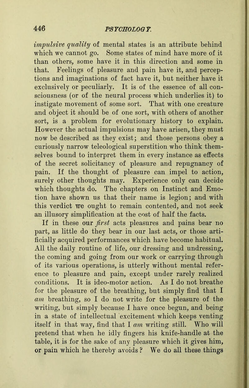 impulsive quality of mental states is an attribute behind which we cannot go. Some states of mind have more of it than others, some have it in this direction and some in that. Feelings of pleasure and pain have it, and percep- tions and imaginations of fact have it, but neither have it exclusively or peculiarly. It is of the essence of all con- sciousness (or of the neural process which underlies it) to instigate movement of some sort. That with one creature and object it should be of one sort, with others of another sort, is a problem for evolutionary history to explain. However the actual impulsions may have arisen, they must now be described as they exist; and those persons obey a curiously narrow teleological superstition who think them- selves bound to interpret them in every instance as effects of the secret solicitancy of pleasure and repugnancy of pain. If the thought of pleasure can impel to action, surely other thoughts may. Experience only can decide which thoughts do. The chapters on Instinct and Emo- tion have shown us that their name is legion; and with this verdict we ought to remain contented, and not seek an illusory simplification at the cost of half the facts. If in these our first acts pleasures and pains bear no part, as little do they bear in our last acts, or those arti- ficially acquired performances which have become habitual. All the daily routine of life, our dressing and undressing, the coming and going from our work or carrying through of its various operations, is utterly without mental refer- ence to pleasure and pain, except under rarely realized conditions. It is ideo-motor action. As I do not breathe for the pleasure of the breathing, but simply find that I am breathing, so I do not write for the pleasure of the writing, but simply because I have once begun, and being in a state of intellectual excitement which keeps venting itself in that way, find that I am writing still. Who will pretend that when he idly fingers his knife-handle at the table, it is for the sake of any pleasure which it gives him, or pain which he thereby avoids ? We do all these things
