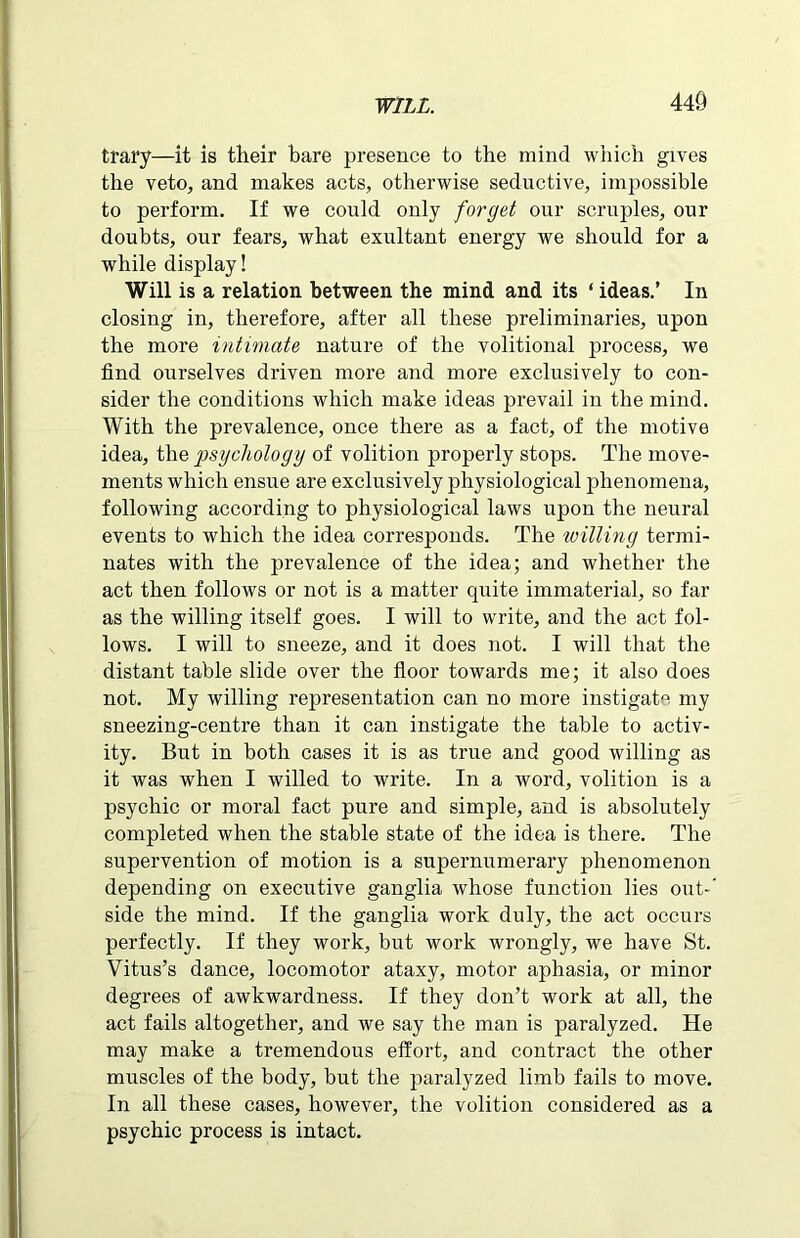 trary—it is their bare presence to the mind which gives the veto, and makes acts, otherwise seductive, impossible to perform. If we could only forget our scruples, our doubts, our fears, what exultant energy we should for a while display! Will is a relation between the mind and its ‘ ideas.’ In closing in, therefore, after all these preliminaries, upon the more intimate nature of the volitional process, we find ourselves driven more and more exclusively to con- sider the conditions which make ideas prevail in the mind. With the prevalence, once there as a fact, of the motive idea, the psychology of volition properly stops. The move- ments which ensue are exclusively physiological phenomena, following according to physiological laws upon the neural events to which the idea corresponds. The willing termi- nates with the prevalence of the idea; and whether the act then follows or not is a matter quite immaterial, so far as the willing itself goes. I will to write, and the act fol- lows. I will to sneeze, and it does not. I will that the distant table slide over the floor towards me; it also does not. My willing representation can no more instigate my sneezing-centre than it can instigate the table to activ- ity. But in both cases it is as true and good willing as it was when I willed to write. In a word, volition is a psychic or moral fact pure and simple, and is absolutely completed when the stable state of the idea is there. The supervention of motion is a supernumerary phenomenon depending on executive ganglia whose function lies out-' side the mind. If the ganglia work duly, the act occurs perfectly. If they work, but work wrongly, we have St. Vitus’s dance, locomotor ataxy, motor aphasia, or minor degrees of awkwardness. If they don’t work at all, the act fails altogether, and we say the man is paralyzed. He may make a tremendous effort, and contract the other muscles of the body, but the paralyzed limb fails to move. In all these cases, however, the volition considered as a psychic process is intact.