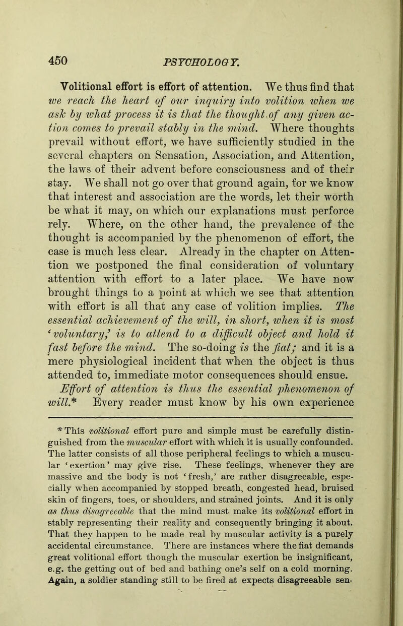 Volitional effort is effort of attention. We thus find that tve reach the heart of our inquiry into volition when we ask by what process it is that the thought,of any given ac- tion comes to prevail stably in the mind. Where thoughts prevail without effort, we have sufficiently studied in the several chapters on Sensation, Association, and Attention, the laws of their advent before consciousness and of their stay. We shall not go over that ground again, for we know that interest and association are the words, let their worth be what it may, on which our explanations must perforce rely. Where, on the other hand, the prevalence of the thought is accompanied by the phenomenon of effort, the case is much less clear. Already in the chapter on Atten- tion we postponed the final consideration of voluntary attention with effort to a later place. We have now brought things to a point at which we see that attention with effort is all that any case of volition implies. The essential achievement of the toill, in short, when it is most ‘voluntary is to attend to a difficult object and hold it fast before the mind. The so-doing is the fiat; and it is a mere physiological incident that tvhen the object is thus attended to, immediate motor consequences should ensue. Effort of attention is thus the essential phenomenon of will* Every reader must know by his own experience *Tliis volitional effort pure and simple must be carefully distin- guished from the muscular effort with which it is usually confounded. The latter consists of all those peripheral feelings to which a muscu- lar ‘ exertion ’ may give rise. These feelings, whenever they are massive and the body is not ‘fresh,’ are rather disagreeable, espe- cially when accompanied hy stopped breath, congested head, bruised skin of fingers, toes, or shoulders, and strained joints. And it is only as thus disagreeable that the mind must make its volitional effort in stably representing their reality and consequently bringing it about. That they happen to be made real by muscular activity is a purely accidental circumstance. There are instances where the fiat demands great volitional effort though the muscular exertion be insignificant, e.g. the getting out of bed and bathing one’s self on a cold morning. Again, a soldier standing still to be fired at expects disagreeable sen-