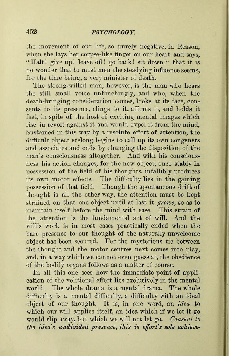 f,he movement of our life, so purely negative, in Reason, when she lays her corpse-like finger on our heart and says, “Halt! give up! leave off! go back! sit down!” that it is no wonder that to most men the steadying influence seems, for the time being, a very minister of death. The strong-willed man, however, is the man who hears the still small voice unflinchingly, and who, when the death-bringing consideration comes, looks at its face, con- sents to its presence, clings to it, affirms it, and holds it fast, in spite of the host of exciting mental images which rise in revolt against it and would expel it from the mind. Sustained in this way by a resolute effort of attention, the difficult object erelong begins to call up its own congeners and associates and ends by changing the disposition of the man’s consciousness altogether. And with his conscious- ness his action changes, for the new object, once stably in possession of the field of his thoughts, infallibly produces its own motor effects. The difficulty lies in the gaining possession of that field. Though the spontaneous drift of thought is all the other way, the attention must be kept strained on that one object until at last it groivs, so as to maintain itself before the mind with ease. This strain of the attention is the fundamental act of will. And the will’s work is in most cases practically ended when the bare presence to our thought of the naturally unwelcome object has been secured. For the mysterious tie between the thought and the motor centres next comes into play, and, in a way which we cannot even guess at, the obedience of the bodily organs follows as a matter of course. In all this one sees how the immediate point of appli- cation of the volitional effort lies exclusively in the mental world. The whole drama is a mental drama. The whole difficulty is a mental difficulty, a difficulty with an ideal object of our thought. It is, in one word, an idea to which our will applies itself, an idea which if we let it go would slip away, but which we will not let go. Consent to the idea’s undivided presence, this is effort’s sole achieve-